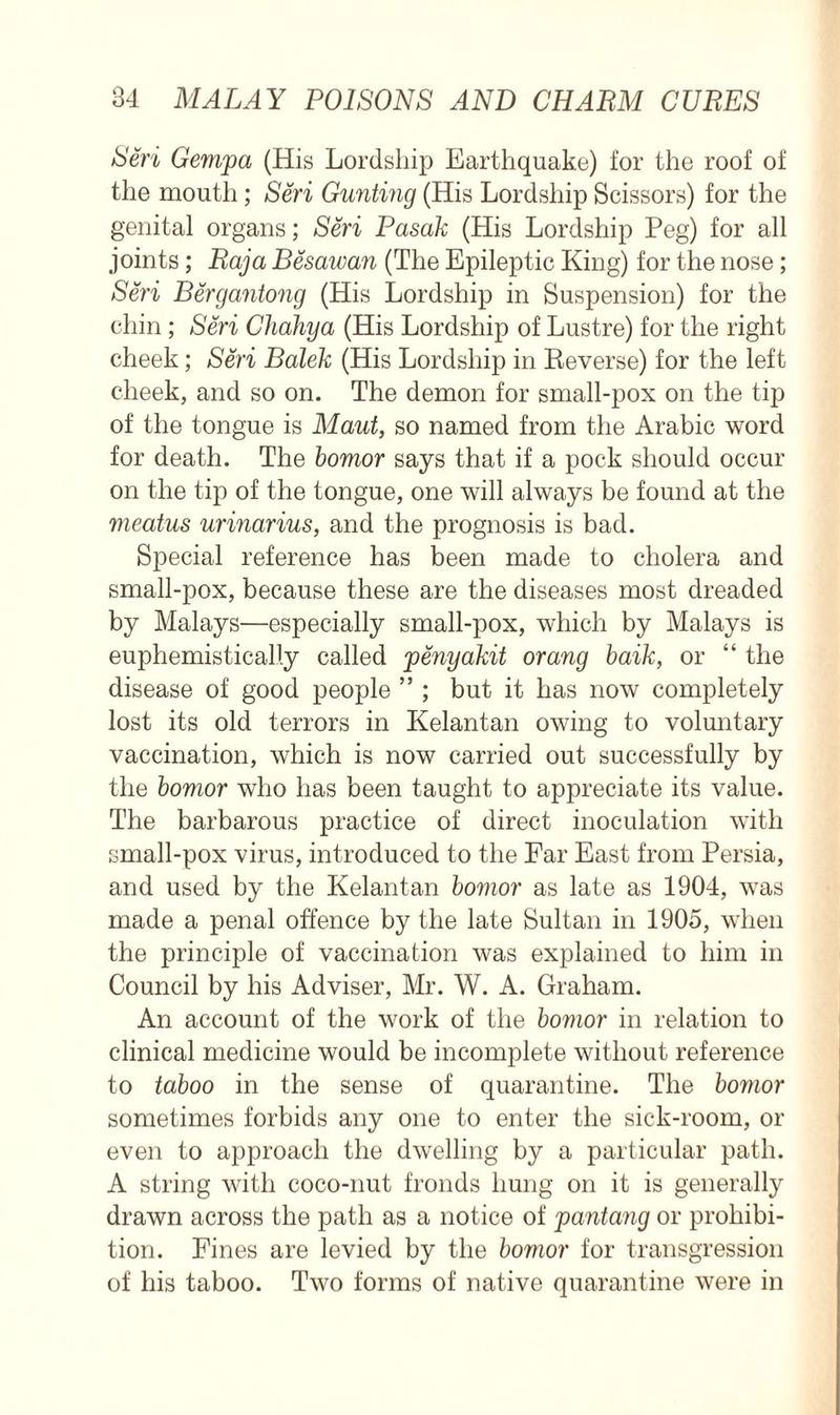 Seri Gempa (His Lordship Earthquake) for the roof of the mouth; Seri Gunting (His Lordship Scissors) for the genital organs; Seri Pasak (His Lordship Peg) for all joints; Raja Besawan (The Epileptic King) for the nose; Seri Bergantong (His Lordship in Suspension) for the chin ; Seri Chahya (His Lordship of Lustre) for the right cheek; Seri Balek (His Lordship in Reverse) for the left cheek, and so on. The demon for small-pox on the tip of the tongue is Maut, so named from the Arabic word for death. The bomor says that if a pock should occur on the tip of the tongue, one will always be found at the meatus urinarius, and the prognosis is bad. Special reference has been made to cholera and small-pox, because these are the diseases most dreaded by Malays—especially small-pox, which by Malays is euphemistically called penyakit orang baik, or “ the disease of good people ” ; but it has now completely lost its old terrors in Kelantan owing to voluntary vaccination, which is now carried out successfully by the bomor who has been taught to appreciate its value. The barbarous practice of direct inoculation with small-pox virus, introduced to the Far East from Persia, and used by the Kelantan bomor as late as 1904, was made a penal offence by the late Sultan in 1905, when the principle of vaccination was explained to him in Council by his Adviser, Mr. W. A. Graham. An account of the work of the bomor in relation to clinical medicine would be incomplete without reference to taboo in the sense of quarantine. The bomor sometimes forbids any one to enter the sick-room, or even to approach the dwelling by a particular path. A string with coco-nut fronds hung on it is generally drawn across the path as a notice of pantang or prohibi- tion. Fines are levied by the bomor for transgression of his taboo. Two forms of native quarantine were in