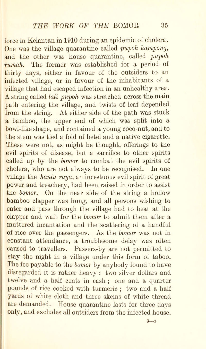 force in Kelantan in 1910 during an epidemic of cholera. One was the village quarantine called pupoh kainpong, and the other was house quarantine, called pupoh rumah. The former was established for a period of thirty days, either in favour of the outsiders to an infected village, or in favour of the inhabitants of a village that had escaped infection in an unhealthy area. A string called tali pupoh was stretched across the main path entering the village, and twists of leaf depended from the string. At either side of the path was stuck a bamboo, the upper end of which was split into a bowl-like shape, and contained a young coco-nut, and to the stem was tied a fold of betel and a native cigarette. These were not, as might be thought, offerings to the evil spirits of disease, but a sacrifice to other spirits called up by the bomor to combat the evil spirits of cholera, who are not always to be recognised. In one village the hantu raya, an incestuous evil spirit of great power and treachery, had been raised in order to assist the bomor. On the near side of the string a hollow bamboo clapper was hung, and all persons wishing to enter and pass through the village had to beat at the clapper and wait for the bomor to admit them after a muttered incantation and the scattering of a handful of rice over the passengers. As the bovior was not in constant attendance, a troublesome delay was often caused to travellers. Passers-by are not permitted to stay the night in a village under this form of taboo. The fee payable to the bomor by anybody found to have disregarded it is rather heavy : two silver dollars and twelve and a half cents in cash ; one and a quarter pounds of rice cooked with turmeric ; two and a half yards of white cloth and three skeins of white thread are demanded. House quarantine lasts for three days only, and excludes all outsiders from the infected house. 3—2