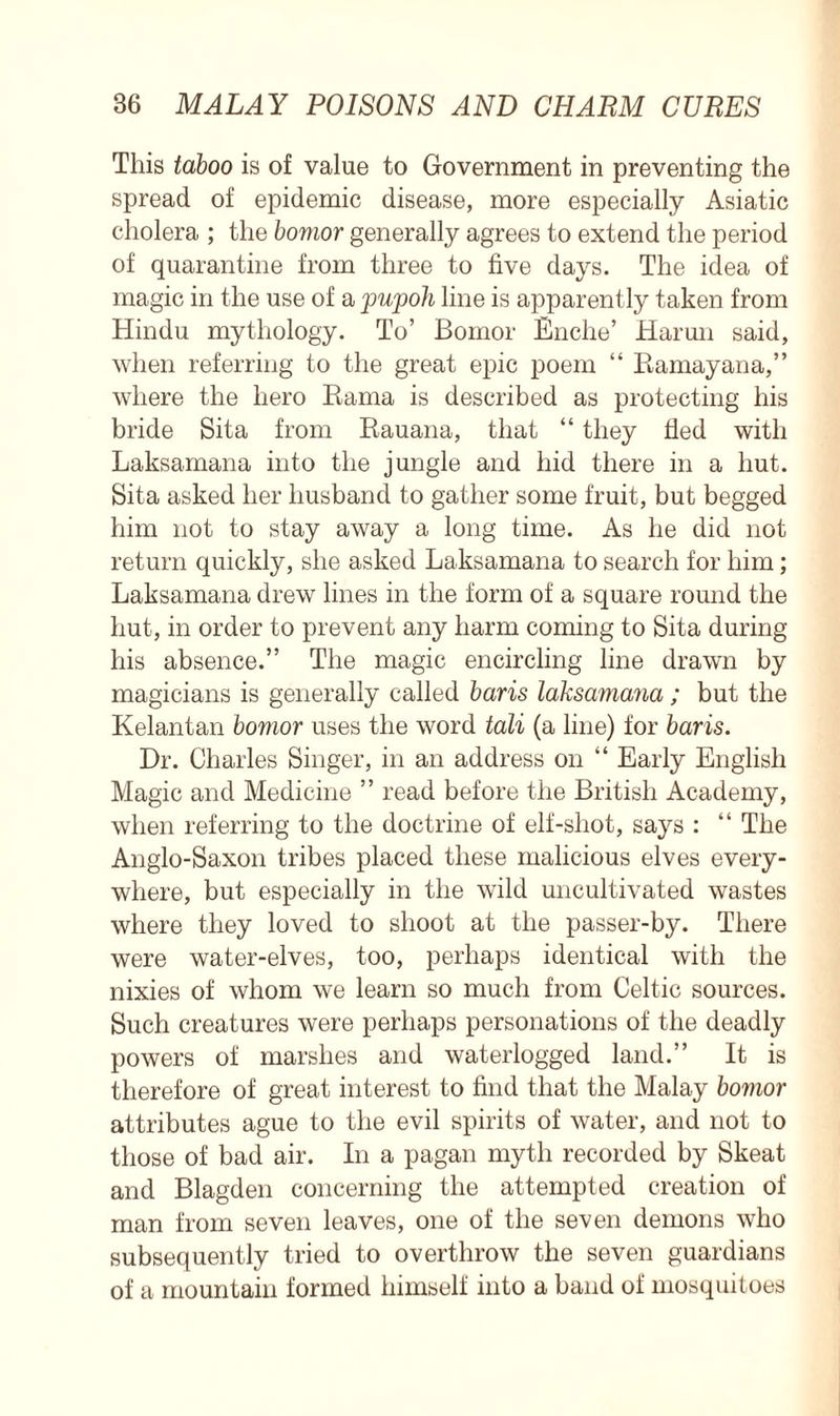 This taboo is of value to Government in preventing the spread of epidemic disease, more especially Asiatic cholera ; the bomor generally agrees to extend the period of quarantine from three to five days. The idea of magic in the use of a 'pu'poh line is apparently taken from Hindu mythology. To’ Bomor Enche’ Harun said, when referring to the great epic poem “ Ramayana,” where the hero Rama is described as protecting his bride Sita from Rauana, that “ they fled with Laksamana into the jungle and hid there in a hut. Sita asked her husband to gather some fruit, but begged him not to stay away a long time. As he did not return quickly, she asked Laksamana to search for him; Laksamana drew lines in the form of a square round the hut, in order to prevent any harm coming to Sita during his absence.” The magic encircling line drawn by magicians is generally called baris laksamana; but the Kelantan bomor uses the word tali (a line) for baris. Dr. Charles Singer, in an address on “ Early English Magic and Medicine ” read before the British Academy, when referring to the doctrine of elf-shot, says : “ The Anglo-Saxon tribes placed these malicious elves every- where, but especially in the wild uncultivated wastes where they loved to shoot at the passer-by. There were water-elves, too, perhaps identical with the nixies of whom we learn so much from Celtic sources. Such creatures were perhaps personations of the deadly powers of marshes and waterlogged land.” It is therefore of great interest to find that the Malay bomor attributes ague to the evil spirits of water, and not to those of bad air. In a pagan myth recorded by Skeat and Blagden concerning the attempted creation of man from seven leaves, one of the seven demons who subsequently tried to overthrow the seven guardians of a mountain formed himself into a band of mosquitoes