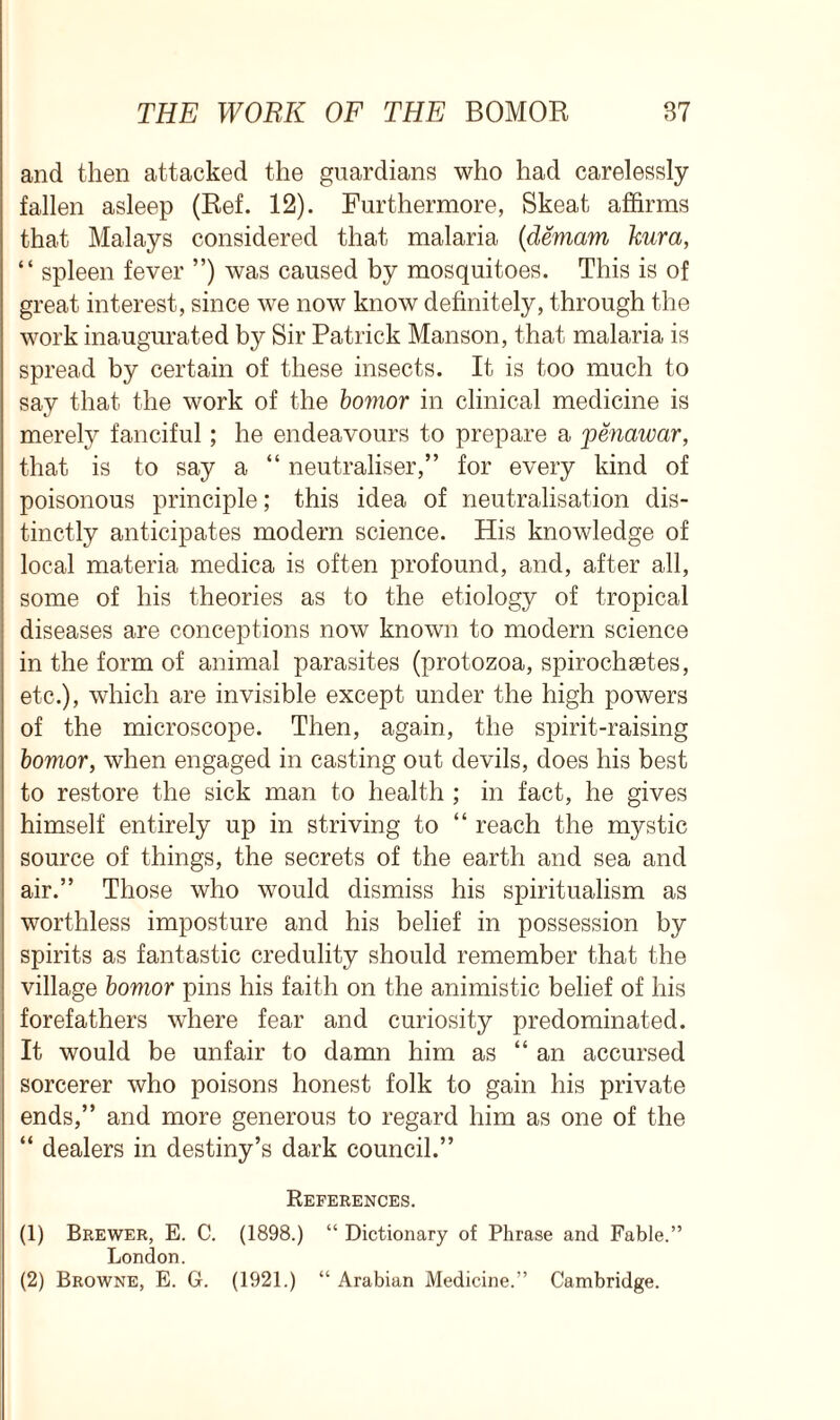 and then attacked the guardians who had carelessly fallen asleep (Ref. 12). Furthermore, Skeat affirms that Malays considered that malaria (demam kura, “ spleen fever ”) was caused by mosquitoes. This is of great interest, since we now know definitely, through the work inaugurated by Sir Patrick Manson, that malaria is spread by certain of these insects. It is too much to say that the work of the bomor in clinical medicine is merely fanciful; he endeavours to prepare a penawar, that is to say a “ neutraliser,” for every kind of poisonous principle; this idea of neutralisation dis- tinctly anticipates modern science. His knowledge of local materia medica is often profound, and, after all, some of his theories as to the etiology of tropical diseases are conceptions now known to modern science in the form of animal parasites (protozoa, spirochaetes, etc.), which are invisible except under the high powers of the microscope. Then, again, the spirit-raising bomor, when engaged in casting out devils, does his best to restore the sick man to health ; in fact, he gives himself entirely up in striving to “ reach the mystic source of things, the secrets of the earth and sea and air.” Those who would dismiss his spiritualism as worthless imposture and his belief in possession by spirits as fantastic credulity should remember that the village bomor pins his faith on the animistic belief of his forefathers where fear and curiosity predominated. It would be unfair to damn him as “an accursed sorcerer who poisons honest folk to gain his private ends,” and more generous to regard him as one of the “ dealers in destiny’s dark council.” References. (1) Brewer, E. C. (1898.) “ Dictionary of Phrase and Fable.” London. (2) Browne, E. G. (1921.) “ Arabian Medicine.” Cambridge.