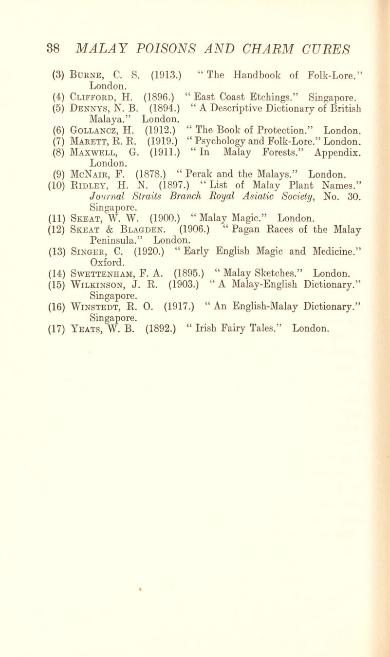 (3) Burne, C. S. (1913.) “ The Handbook of Folk-Lore.” London. (4) Clifford, H. (1896.) “ East Coast Etchings.” Singapore. (5) Dennys, N. B. (1894.) “ A Descriptive Dictionary of British Malaya.” London. (6) Gollancz, H. (1912.) “ The Book of Protection.” London. (7) Marett, R. R. (1919.) “ Psychology and Folk-Lore.” London. (8) Maxwell, G. (1911.) “ In Malay Forests.” Appendix. London. (9) McNair, F. (1878.) “ Perak and the Malays.” London. (10) Ridley, H. N. (1897.) “ List of Malay Plant Names.” Journal Straits Branch Royal Asiatic Society, No. 30. Singapore. (11) Skeat, W. W. (1900.) “ Malay Magic.” London. (12) Skeat & Blagden. (1906.) “ Pagan Races of the Malay Peninsula.” London. (13) Singer, C. (1920.) “ Early English Magic and Medicine.” Oxford. (14) Swettenham, F. A. (1895.) “ Malay Sketches.” London. (15) Wilkinson, J. R. (1903.) “ A Malay-English Dictionary.” Singapore. (16) Winstedt, R. O. (1917.) “ An English-Malay Dictionary.” Singapore. (17) Yeats, W. B. (1892.) “ Irish Fairy Tales.” London.