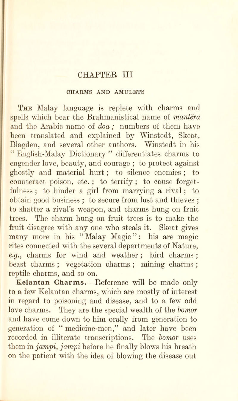 CHAPTER III CHARMS AND AMULETS The Malay language is replete with charms and spells which bear the Brahmanistical name of mantera and the Arabic name of doa; numbers of them have been translated and explained by Winstedt, Skeat, Blagden, and several other authors. Winstedt in his “ English-Malay Dictionary ” differentiates charms to engender love, beauty, and courage ; to protect against ghostly and material hurt; to silence enemies ; to counteract poison, etc. ; to terrify ; to cause forget- fulness ; to hinder a girl from marrying a rival; to obtain good business ; to secure from lust and thieves ; to shatter a rival’s weapon, and charms hung on fruit trees. The charm hung on fruit trees is to make the fruit disagree with any one who steals it. Skeat gives many more in his “ Malay Magic ”: his are magic rites connected with the several departments of Nature, e.g., charms for wind and weather; bird charms ; beast charms ; vegetation charms ; mining charms ; reptile charms, and so on. Kelantan Charms.—Reference will be made only to a few Kelantan charms, which are mostly of interest in regard to poisoning and disease, and to a few odd love charms. They are the special wealth of the bomor and have come down to him orally from generation to generation of “ medicine-men,” and later have been recorded in illiterate transcriptions. The bomor uses them in jamjpi, jamjpi before he finally blows his breath on the patient with the idea of blowing the disease out