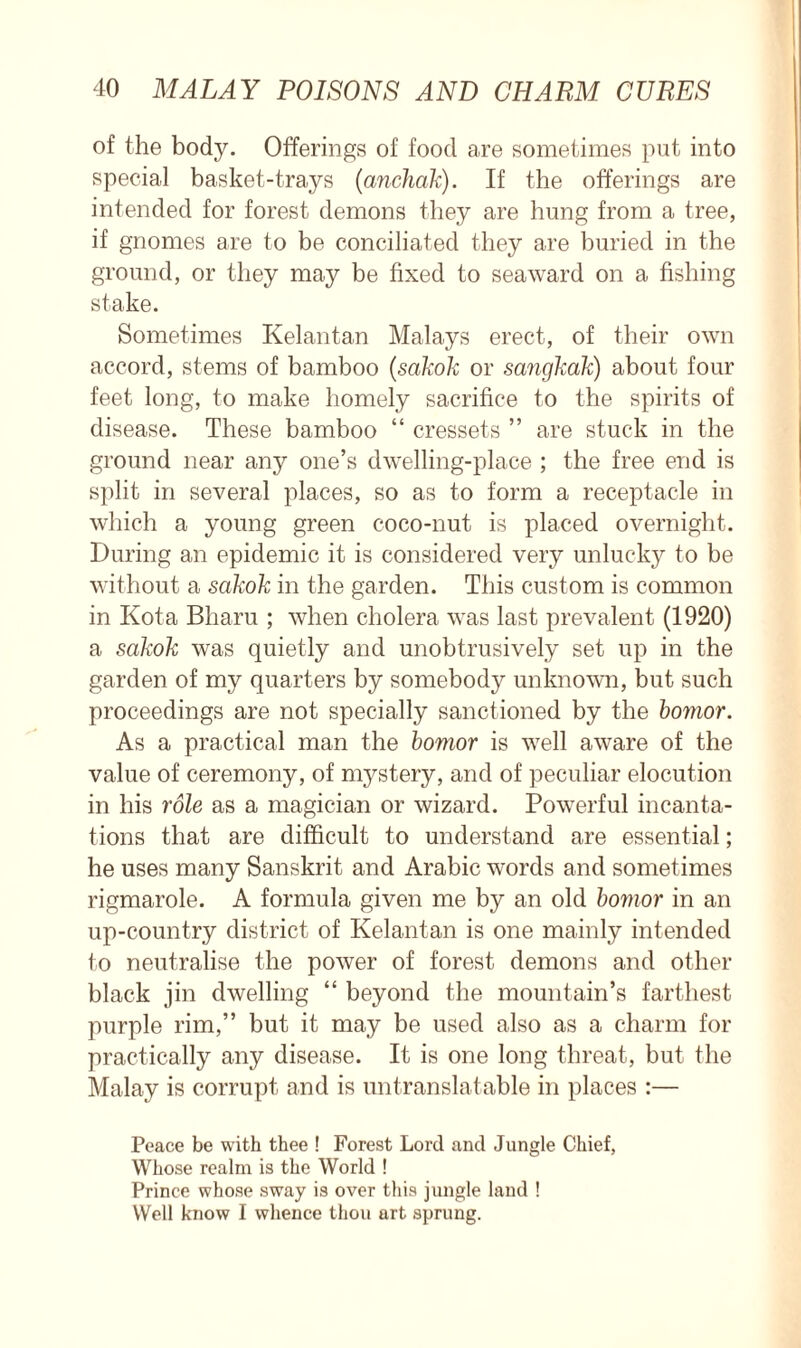 of the body. Offerings of food are sometimes put into special basket-trays (anchak). If the offerings are intended for forest demons they are hung from a tree, if gnomes are to be conciliated they are buried in the ground, or they may be fixed to seaward on a fishing stake. Sometimes Kelantan Malays erect, of their own accord, stems of bamboo (sakok or sangkak) about four feet long, to make homely sacrifice to the spirits of disease. These bamboo “ cressets ” are stuck in the ground near any one’s dwelling-place ; the free end is split in several places, so as to form a receptacle in which a young green coco-nut is placed overnight. During an epidemic it is considered very unlucky to be without a sakok in the garden. This custom is common in Kota Bharu ; when cholera was last prevalent (1920) a sakok was quietly and unobtrusively set up in the garden of my quarters by somebody unknown, but such proceedings are not specially sanctioned by the bomor. As a practical man the bomor is well aware of the value of ceremony, of mystery, and of peculiar elocution in his role as a magician or wizard. Powerful incanta- tions that are difficult to understand are essential; he uses many Sanskrit and Arabic words and sometimes rigmarole. A formula given me by an old bomor in an up-country district of Kelantan is one mainly intended to neutralise the power of forest demons and other black jin dwelling “ beyond the mountain’s farthest purple rim,” but it may be used also as a charm for practically any disease. It is one long threat, but the Malay is corrupt and is untranslatable in places :— Peace be with thee ! Forest Lord and Jungle Chief, Whose realm is the World ! Prince whose sway is over this jungle land ! Well know I whence thou art sprung.