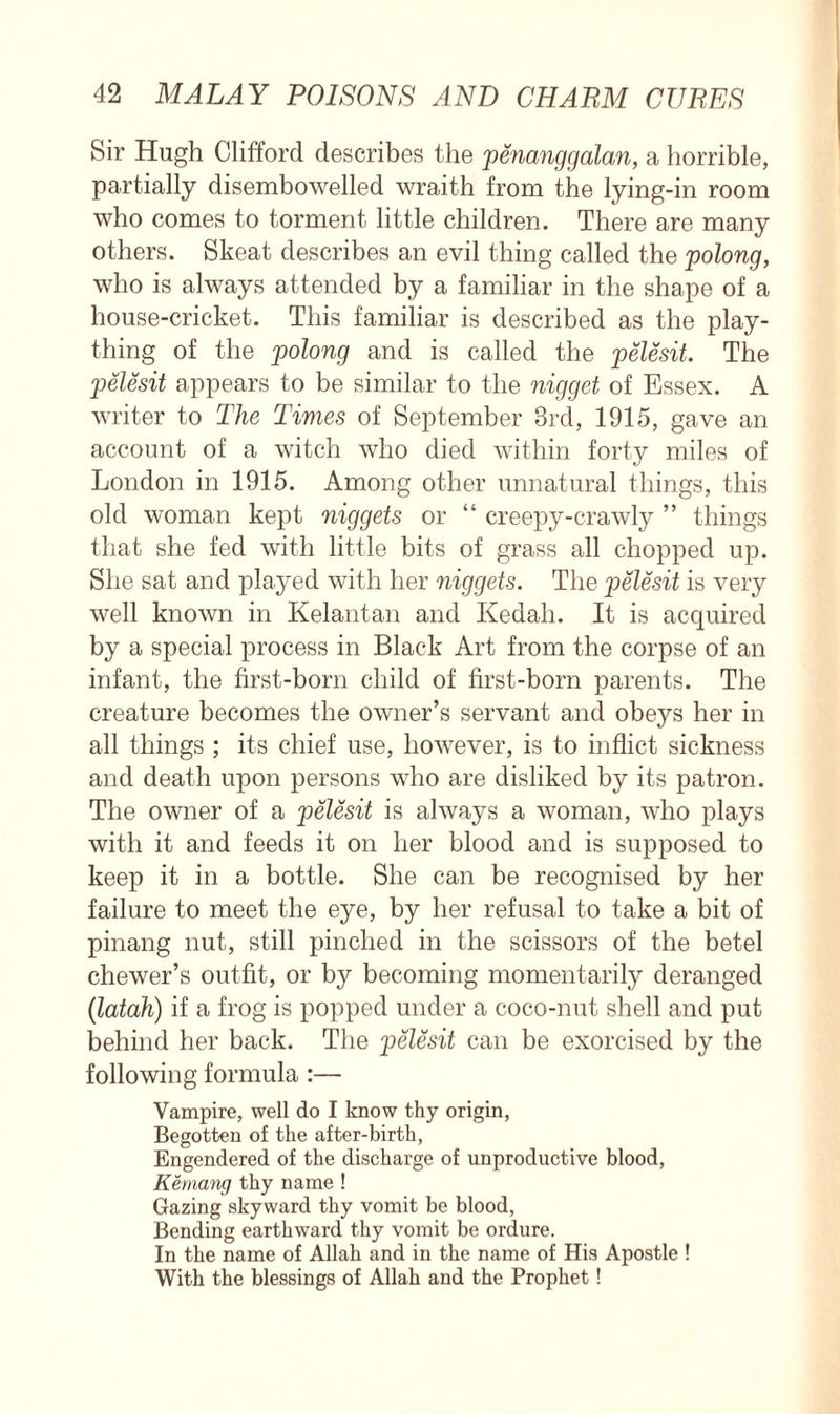 Sir Hugh Clifford describes the penanggalan, a horrible, partially disembowelled wraith from the lying-in room who comes to torment little children. There are many others. Skeat describes an evil thing called the polong, who is always attended by a familiar in the shape of a house-cricket. This familiar is described as the play- thing of the polong and is called the pelesit. The pelesit appears to be similar to the nigget of Essex. A writer to The Times of September 3rd, 1915, gave an account of a witch who died within forty miles of London in 1915. Among other unnatural things, this old woman kept niggets or “ creepy-crawly ” things that she fed with little bits of grass all chopped up. She sat and played with her niggets. The pelesit is very well known in Kelantan and Kedah. It is acquired by a special process in Black Art from the corpse of an infant, the first-born child of first-born parents. The creature becomes the owner’s servant and obeys her in all things ; its chief use, however, is to inflict sickness and death upon persons who are disliked by its patron. The owner of a pelesit is always a woman, who plays with it and feeds it on her blood and is supposed to keep it in a bottle. She can be recognised by her failure to meet the eye, by her refusal to take a bit of pinang nut, still pinched in the scissors of the betel chewer’s outfit, or by becoming momentarily deranged (latah) if a frog is popped under a coco-nut shell and put behind her back. The pelesit can be exorcised by the following formula :— Vampire, well do I know thy origin, Begotten of the after-birth, Engendered of the discharge of unproductive blood, Kemang thy name ! Gazing skyward thy vomit be blood, Bending earthward thy vomit be ordure. In the name of Allah and in the name of His Apostle ! With the blessings of Allah and the Prophet!