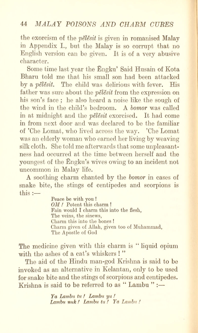 the exorcism of the pelesit is given in romanised Malay in Appendix I., but the Malay is so corrupt that no English version can be given. It is of a very abusive character. Some time last year the Engku’ Said Husain of Kota Bharu told me that his small son had been attacked by a pelesit. The child was delirious with fever. His father was sure about the pelesit from the expression on his son’s face ; he also heard a noise like the sough of the wind in the child’s bedroom. A bomor was called in at midnight and the pelesit exorcised. It had come in from next door and was declared to be the familiar of ’Che Lomat, who lived across the way. ’Che Lomat was an elderly woman who earned her living by weaving silk cloth. She told me afterwards that some unpleasant- ness had occurred at the time between herself and the youngest of the Engku’s wives owing to an incident not uncommon in Malay life. A soothing charm chanted by the bomor in cases of snake bite, the stings of centipedes and scorpions is this :— Peace be with you ! OM ! Potent this charm ! Fain would I charm this into the flesh, The veins, the sinews, Charm this into the bones ! Charm given of Allah, given too of Muhammad, The Apostle of God The medicine given with this charm is “ liquid opium with the ashes of a cat’s whiskers ! ” The aid of the Hindu man-god Krishna is said to be invoked as an alternative in Kelantan, only to be used for snake bite and the stings of scorpions and centipedes. Krishna is said to be referred to as “ Lambu ” :— Ya Lambu tu ! Lambu yu ! Lambu nutc! Lambu tu f Ya Lambu !