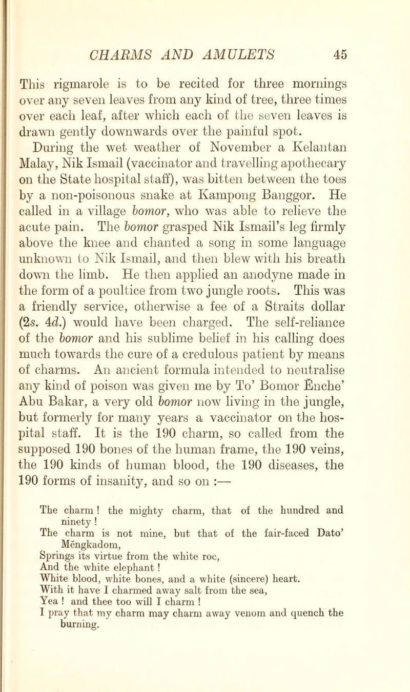 This rigmarole is to be recited for three mornings over any seven leaves from any kind of tree, three times over each leaf, after which each of the seven leaves is drawn gently downwards over the painful spot. During the wet weather of November a Kelantan Malay, Nik Ismail (vaccinator and travelling apothecary on the State hospital staff), was bitten between the toes by a non-poisonous snake at Kampong Banggor. He called in a village bomor, who was able to relieve the acute pain. The bomor grasped Nik Ismail’s leg firmly above the knee and chanted a song in some language unknown to Nik Ismail, and then blew with his breath down the limb. He then applied an anodyne made in the form of a poultice from two jungle roots. This was a friendly service, otherwise a fee of a Straits dollar (2s. 4cl.) would have been charged. The self-reliance of the bomor and his sublime belief in his calling does much towards the cure of a credulous patient by means of charms. An ancient formula intended to neutralise any kind of poison was given me by To’ Bomor Enche’ Abu Bakar, a very old bomor now living in the jungle, but formerly for many years a vaccinator on the hos- pital staff. It is the 190 charm, so called from the supposed 190 bones of the human frame, the 190 veins, the 190 kinds of human blood, the 190 diseases, the 190 forms of insanity, and so on :— The charm! the mighty charm, that of the hundred and ninety ! The charm is not mine, but that of the fair-faced Dato’ Mengkadom, Springs its virtue from the white roc, And the white elephant ! White blood, white bones, and a white (sincere) heart. With it have I charmed away salt from the sea, Yea ! and thee too will I charm ! I pray that my charm may charm away venom and quench the burning.