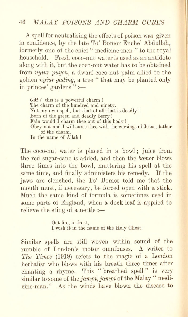 A spell for neutralising the effects of poison was given in confidence, by the late To’ Bomor Enche’ Abdullah, formerly one of the chief “ medicine-men ” to the royal household. Fresh coco-nut water is used as an antidote along with it, but the coco-nut water has to be obtained from nyiur puyoh, a dwarf coco-nut palm allied to the golden nyiur gading, a tree “ that may be planted only in princes’ gardens ” :— OM ! this is a powerful charm ! The charm of the hundred and ninety. Not my own spell, but that of all that is deadly ! Born of the green and deadly berry ! Fain would I charm thee out of this body ! Obey not and I will curse thee with the cursings of Jesus, father of the charm. In the name of Allah ! The coco-nut water is placed in a bowl; juice from the red sugar-cane is added, and then the bomor blows three times into the bowl, muttering his spell at the same time, and finally administers his remedy. If the jaws are clenched, the To’ Bomor told me that the mouth must, if necessary, be forced open with a stick. Much the same kind of formula is sometimes used in some parts of England, when a dock leaf is applied to relieve the sting of a nettle :— Out fire, in frost, I wish it in the name of the Holy Ghost. Similar spells are still woven within sound of the rumble of London’s motor omnibuses. A writer to The Times (1919) refers to the magic of a London herbalist who blows with his breath three times after chanting a rhyme. This “ breathed spell ” is very similar to some of the jampi, jampi of the Malay “ medi- cine-man.” As the winds have blown the disease to