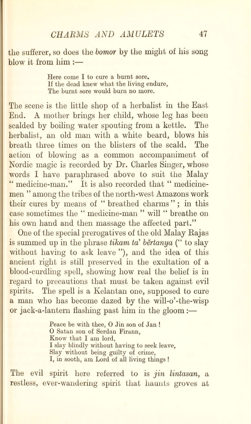 the sufferer, so does the bomor by the might of his song blow it from him :— Here come I to cure a burnt sore. If the dead knew what the living endure, The burnt sore would burn no more. The scene is the little shop of a herbalist in the East End. A mother brings her child, whose leg has been scalded by boiling water spouting from a kettle. The herbalist, an old man with a white beard, blows his breath three times on the blisters of the scald. The action of blowing as a common accompaniment of Nordic magic is recorded by Dr. Charles Singer, whose words I have paraphrased above to suit the Malay “ medicine-man.” It is also recorded that “ medicine- men ” among the tribes of the north-west Amazons work their cures by means of “ breathed charms ” ; in this case sometimes the “ medicine-man ” will “ breathe on his own hand and then massage the affected part.” One of the special prerogatives of the old Malay Rajas is summed up in the phrase tikam tcT bertanya (“ to slay without having to ask leave ”), and the idea of this ancient right is still preserved in the exultation of a blood-curdling spell, showing how real the belief is in regard to precautions that must be taken against evil spirits. The spell is a Kelantan one, supposed to cure a man who has become dazed by the will-o’-the-wisp or jaek-a-lantern flashing past him in the gloom:— Peace be with thee, 0 Jin son of Jan ! 0 Satan son of Serdan Firann, Know that I am lord, 1 slay blindly without having to seek leave, Slay without being guilty of crime, I, in sooth, am Lord of all living things ! The evil spirit here referred to is jin lintasan, a restless, ever-wandering spirit that haunts groves at