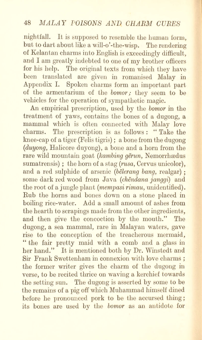 nightfall. It is supposed to resemble the human form, but to dart about like a will-o’-the-wisp. The rendering of Kelantan charms into English is exceedingly difficult, and I am greatly indebted to one of my brother officers for his help. The original texts from which they have been translated are given in romanised Malay in Appendix I. Spoken charms form an important part of the armentarium of the bomor; they seem to be vehicles for the operation of sympathetic magic. An empirical prescription, used by the bomor in the treatment of yaws, contains the bones of a dugong, a mammal which is often connected with Malay love charms. The prescription is as follows : “ Take the knee-cap of a tiger (Felis tigris); a bone from the dugong (duyong, Halicore duyong), a bone and a horn from the rare wild mountain goat (kambing gerun, Nemorrliaedus sumatrensis) ; the horn of a stag (rusa, Cervus unicolor), and a red sulphide of arsenic (belerang bang, realgar) ; some dark red wood from Java (chendana janggi) and the root of a jungle plant (mempasi rimau, unidentified). Rub the horns and bones down on a stone placed in boiling rice-water. Add a small amount of ashes from the hearth to scrapings made from the other ingredients, and then give the concoction by the mouth.” The dugong, a sea mammal, rare in Malayan waters, gave rise to the conception of the treacherous mermaid, “ the fair pretty maid with a comb and a glass in her hand.” It is mentioned both by Dr. Winstedt and Sir Frank Swettenham in connexion with love charms ; the former writer gives the charm of the dugong in verse, to be recited thrice on waving a kerchief towards the setting sun. The dugong is asserted by some to be the remains of a pig off which Muhammad himself dined before he pronounced pork to be the accursed thing ; its bones are used by the bomor as an antidote for