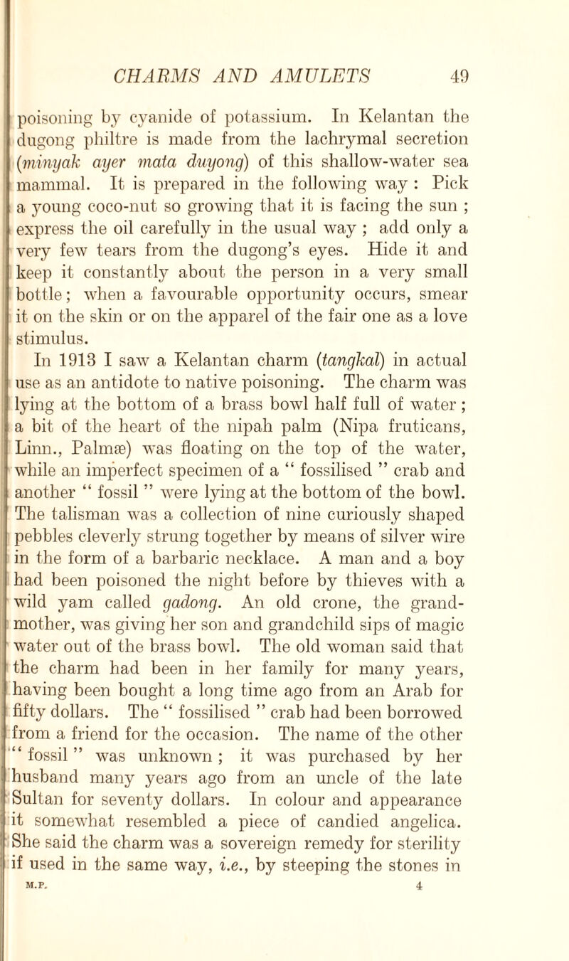 poisoning by cyanide of potassium. In Kelantan the dugong philtre is made from the lachrymal secretion (minyak ayer mata duyong) of this shallow-water sea mammal. It is prepared in the following way : Pick a young coco-nut so growing that it is facing the sun ; express the oil carefully in the usual way ; add only a very few tears from the dugong’s eyes. Hide it and keep it constantly about the person in a very small bottle; when a favourable opportunity occurs, smear it on the skin or on the apparel of the fair one as a love stimulus. In 1913 I saw a Kelantan charm (tangkal) in actual use as an antidote to native poisoning. The charm was lying at the bottom of a brass bowl half full of water ; a bit of the heart of the nipah palm (Nipa fruticans, Linn., Palmse) was floating on the top of the water, while an imperfect specimen of a “ fossilised ” crab and another “ fossil ” were lying at the bottom of the bowl. The talisman was a collection of nine curiously shaped pebbles cleverly strung together by means of silver wire in the form of a barbaric necklace. A man and a boy had been poisoned the night before by thieves with a wild yam called gadong. An old crone, the grand- mother, was giving her son and grandchild sips of magic water out of the brass bowl. The old woman said that the charm had been in her family for many years, having been bought a long time ago from an Arab for fifty dollars. The “ fossilised ” crab had been borrowed from a friend for the occasion. The name of the other “ fossil ” was unknown ; it was purchased by her husband many years ago from an uncle of the late Sultan for seventy dollars. In colour and appearance it somewhat resembled a piece of candied angelica. She said the charm was a sovereign remedy for sterility if used in the same way, i.e., by steeping the stones in M.P. 4