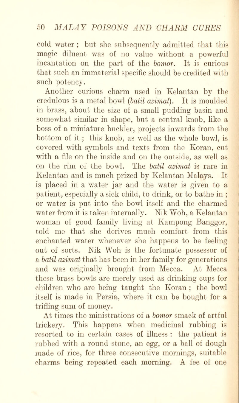 cold water ; but she subsequently admitted that this magic diluent was of no value without a powerful incantation on the part of the bomor. It is curious that such an immaterial specific should be credited with such potency. Another curious charm used in Kelantan by the credulous is a metal bowl (batil azimat). It is moulded in brass, about the size of a small pudding basin and somewhat similar in shape, but a central knob, like a boss of a miniature buckler, projects inwards from the bottom of it ; this knob, as well as the whole bowl, is covered with symbols and texts from the Koran, cut with a file on the inside and on the outside, as well as on the rim of the bowl. The batil azimat is rare in Kelantan and is much prized by Kelantan Malays. It is placed in a water jar and the water is given to a patient, especially a sick child, to drink, or to bathe in ; or water is put into the bowl itself and the charmed water from it is taken internally. Nik Woh, a Kelantan woman of good family living at Kampong Banggor, told me that she derives much comfort from this enchanted water whenever she happens to be feeling out of sorts. Nik Woh is the fortunate possessor of a batil azimat that has been in her family for generations and was originally brought from Mecca. At Mecca these brass bowls are merely used as drinking cups for children who are being taught the Koran ; the bowl itself is made in Persia, where it can be bought for a trifling sum of money. At times the ministrations of a bomor smack of artful trickery. This happens when medicinal rubbing is resorted to in certain cases of illness : the patient is rubbed with a round stone, an egg, or a ball of dough made of rice, for three consecutive mornings, suitable charms being repeated each morning. A fee of one