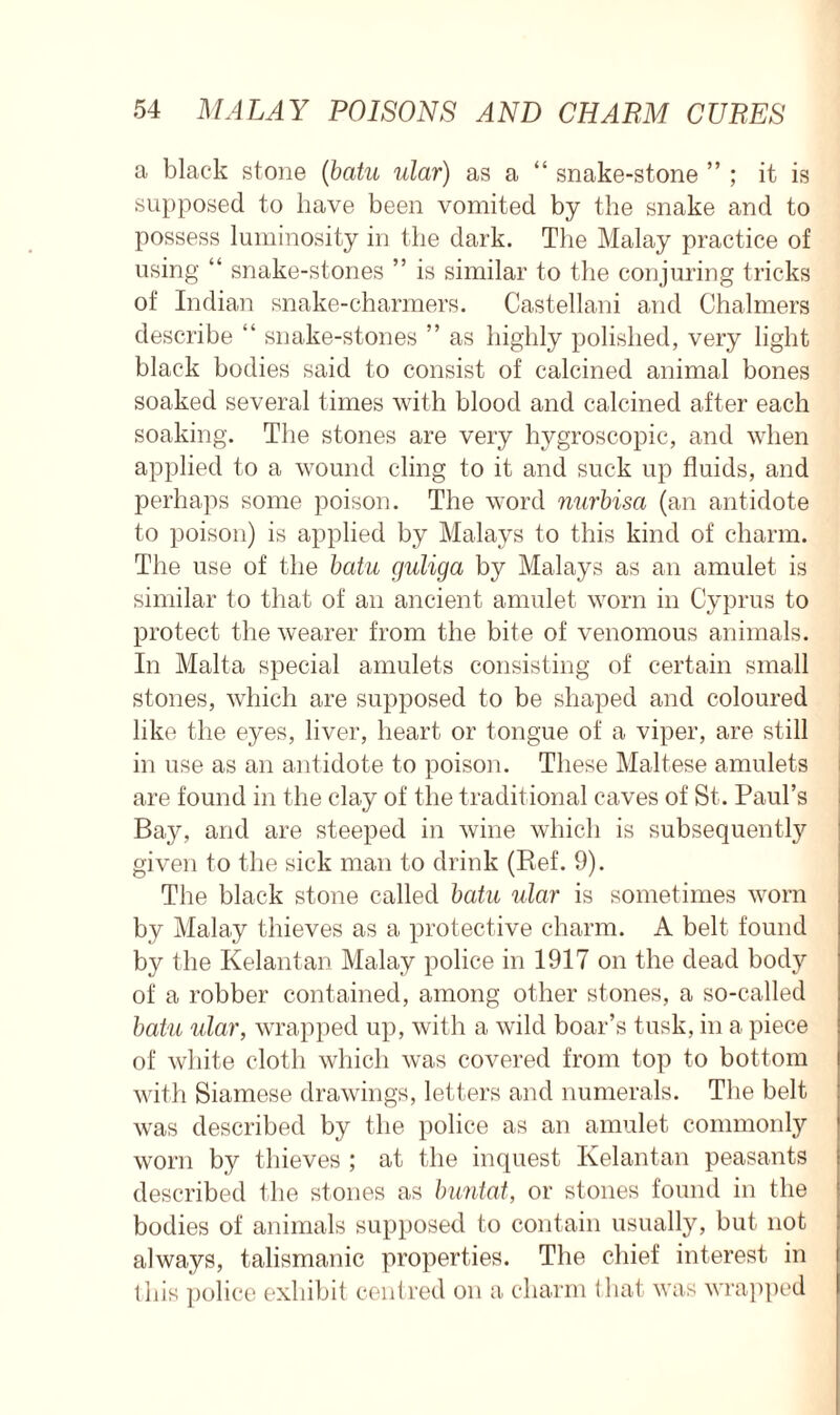 a black stone (batu ular) as a “ snake-stone ” ; it is supposed to have been vomited by the snake and to possess luminosity in the dark. The Malay practice of using “ snake-stones ” is similar to the conjuring tricks of Indian snake-charmers. Castellani and Chalmers describe “ snake-stones ” as highly polished, very light black bodies said to consist of calcined animal bones soaked several times with blood and calcined after each soaking. The stones are very hygroscopic, and when applied to a wound cling to it and suck up fluids, and perhaps some poison. The word nurbisa (an antidote to poison) is applied by Malays to this kind of charm. The use of the batu guliga by Malays as an amulet is similar to that of an ancient amulet worn in Cyprus to protect the wearer from the bite of venomous animals. In Malta special amulets consisting of certain small stones, which are supposed to be shaped and coloured like the eyes, liver, heart or tongue of a viper, are still in use as an antidote to poison. These Maltese amulets are found in the clay of the traditional caves of St. Paul’s Bay, and are steeped in wine which is subsequently given to the sick man to drink (Ref. 9). The black stone called batu ular is sometimes worn by Malay thieves as a protective charm. A belt found by the Kelantan Malay police in 1917 on the dead body of a robber contained, among other stones, a so-called batu ular, wrapped up, with a wild boar’s tusk, in a piece of white cloth which was covered from top to bottom with Siamese drawings, letters and numerals. The belt was described by the police as an amulet commonly worn by thieves ; at the inquest Kelantan peasants described the stones as buntat, or stones found in the bodies of animals supposed to contain usually, but not always, talismanic properties. The chief interest in this police exhibit centred on a charm that was wrapped