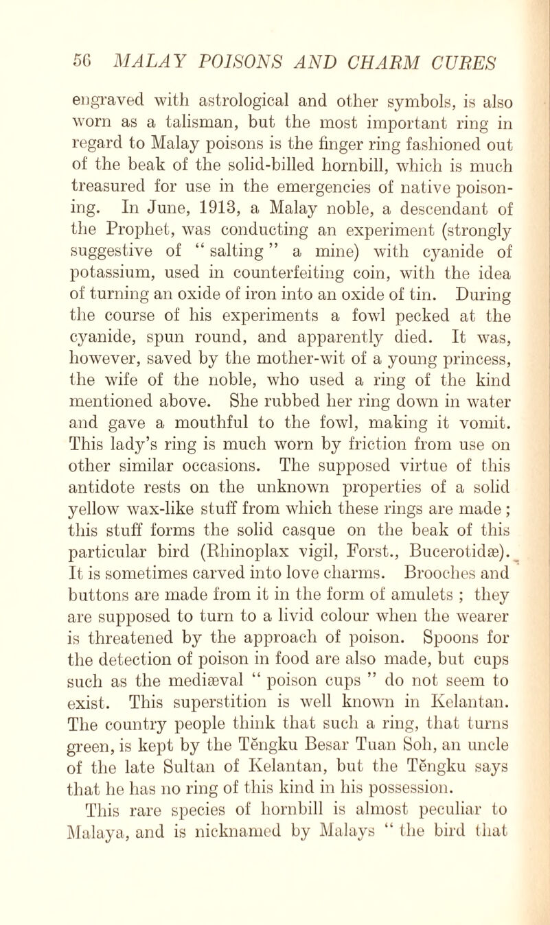 engraved with astrological and other symbols, is also worn as a talisman, but the most important ring in regard to Malay poisons is the finger ring fashioned out of the beak of the solid-billed hornbill, which is much treasured for use in the emergencies of native poison- ing. In June, 1913, a Malay noble, a descendant of the Prophet, was conducting an experiment (strongly suggestive of “ salting ” a mine) with cyanide of potassium, used in counterfeiting coin, with the idea of turning an oxide of iron into an oxide of tin. During the course of his experiments a fowl pecked at the cyanide, spun round, and apparently died. It was, however, saved by the mother-wit of a young princess, the wife of the noble, who used a ring of the kind mentioned above. She rubbed her ring down in water and gave a mouthful to the fowl, making it vomit. This lady’s ring is much worn by friction from use on other similar occasions. The supposed virtue of this antidote rests on the unknown properties of a solid yellow wax-like stuff from which these rings are made ; this stuff forms the solid casque on the beak of this particular bird (Rhinoplax vigil, Forst., Bucerotidae). It is sometimes carved into love charms. Brooches and buttons are made from it in the form of amulets ; they are supposed to turn to a livid colour when the wearer is threatened by the approach of poison. Spoons for the detection of poison in food are also made, but cups such as the mediaeval “ poison cups ” do not seem to exist. This superstition is well known in Kelantan. The country people think that such a ring, that turns green, is kept by the Tengku Besar Tuan Soh, an uncle of the late Sultan of Kelantan, but the Tengku says that he has no ring of this kind in his possession. This rare species of hornbill is almost peculiar to Malaya, and is nicknamed by Malays “ the bird that