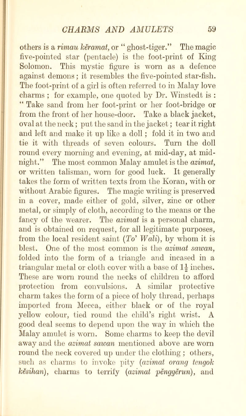 others is a rimau keramat, or “ ghost-tiger.” The magic five-pointed star (pentacle) is the foot-print of King Solomon. This mystic figure is worn as a defence against demons ; it resembles the five-pointed star-fish. The foot-print of a girl is often referred to in Malay love charms ; for example, one quoted by Dr. Winstedt is : “ Take sand from her foot-print or her foot-bridge or from the front of her house-door. Take a black jacket, oval at the neck; put the sand in the jacket; tear it right and left and make it up like a doll; fold it in two and tie it with threads of seven colours. Turn the doll round every morning and evening, at mid-day, at mid- night.” The most common Malay amulet is the azimat, or written talisman, worn for good luck. It generally takes the form of written texts from the Koran, with or without Arabic figures. The magic writing is preserved in a cover, made either of gold, silver, zinc or other metal, or simply of cloth, according to the means or the fancy of the wearer. The azimat is a personal charm, and is obtained on request, for all legitimate purposes, from the local resident saint (To’ Wall), by whom it is blest. One of the most common is the azimat sawan, folded into the form of a triangle and incased in a triangular metal or cloth cover with a base of 1^ inches. These are worn round the necks of children to afford protection from convulsions. A similar protective charm takes the form of a piece of holy thread, perhaps imported from Mecca, either black or of the royal yellow colour, tied round the child’s right wrist. A good deal seems to depend upon the way in which the Malay amulet is worn. Some charms to keep the devil away and the azimat sawan mentioned above are worn round the neck covered up under the clothing ; others, such as charms to invoke pity (azimat orang tengok kesihan), charms to terrify (azwiat penggerun), and