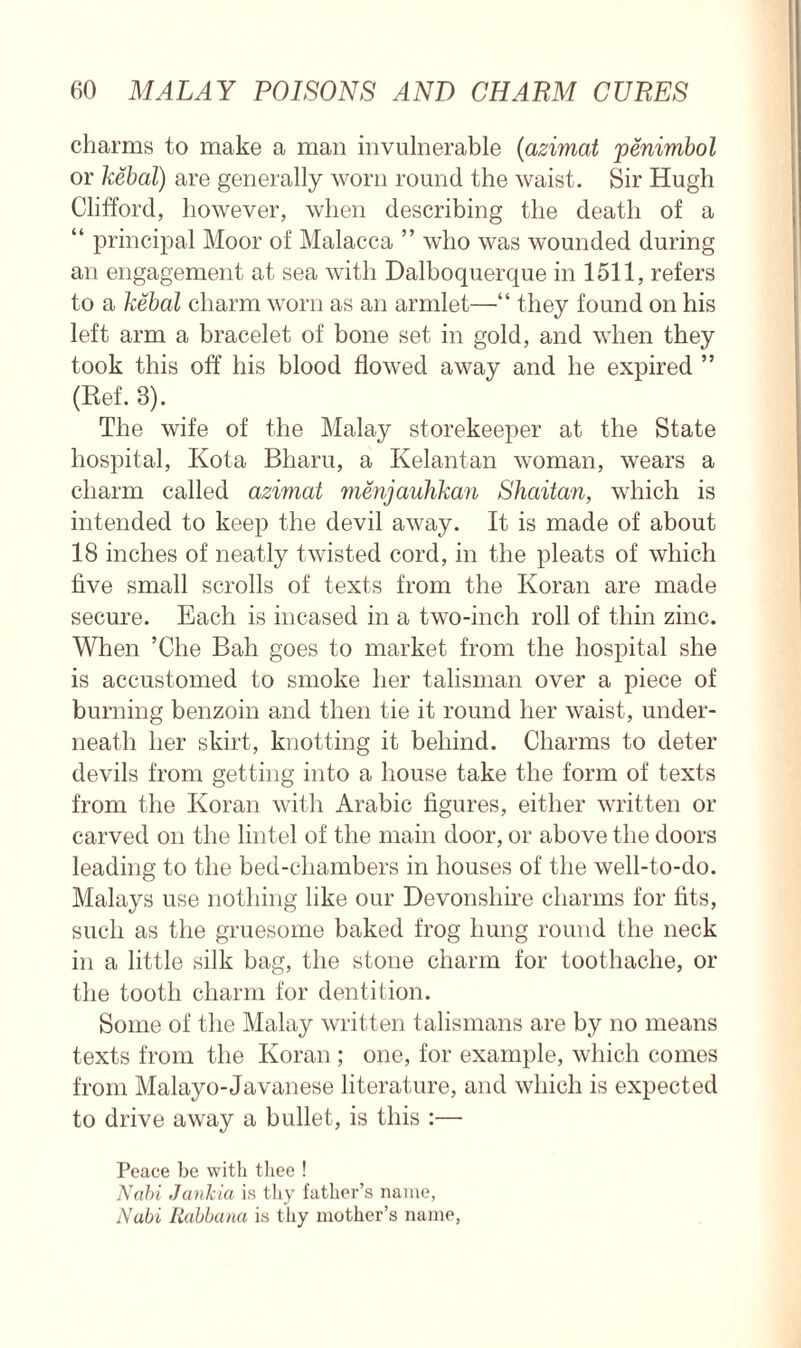 charms to make a man invulnerable (azimat penimbol or kebal) are generally worn round the waist. Sir Hugh Clifford, however, when describing the death of a “ principal Moor of Malacca ” who was wounded during an engagement at sea with Dalboquerque in 1511, refers to a kebal charm worn as an armlet—“ they found on his left arm a bracelet of bone set in gold, and when they took this off his blood flowed away and he expired ” (Ref. 3). The wife of the Malay storekeeper at the State hospital, Kota Bharu, a Kelantan woman, wears a charm called azimat menjauhkan Shaitan, which is intended to keep the devil away. It is made of about 18 inches of neatly twisted cord, in the pleats of which five small scrolls of texts from the Koran are made secure. Each is incased in a two-inch roll of thin zinc. When ’Che Bah goes to market from the hospital she is accustomed to smoke her talisman over a piece of burning benzoin and then tie it round her waist, under- neath her skirt, knotting it behind. Charms to deter devils from getting into a house take the form of texts from the Koran with Arabic figures, either written or carved on the lintel of the main door, or above the doors leading to the bed-chambers in houses of the well-to-do. Malays use nothing like our Devonshire charms for fits, such as the gruesome baked frog hung round the neck in a little silk bag, the stone charm for toothache, or the tooth charm for dentition. Some of the Malay written talismans are by no means texts from the Koran ; one, for example, which comes from Malayo-Javanese literature, and which is expected to drive away a bullet, is this :— Peace be with thee ! Nabi Jankia is thy father’s name, Nabi Rabbana is thy mother’s name,