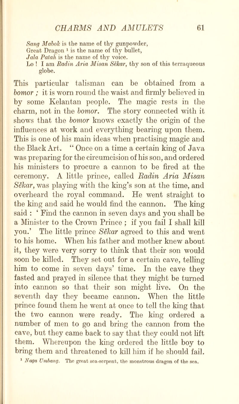 Sang Mabok is the name of thy gunpowder, Great Dragon 1 is the name of thy bullet, Jala Patah is the name of thy voice. Lo ! I am Radin Aria Misan Sekar, thy son of this terraqueous globe. This particular talisman can be obtained from a bomor ; it is worn round the waist and firmly believed in by some Kelantan people. The magic rests in the charm, not in the bomor. The story connected with it shows that the bomor knows exactly the origin of the influences at work and everything bearing upon them. This is one of his main ideas when practising magic and the Black Art. “ Once on a time a certain king of Java was preparing for the circumcision of his son, and ordered his ministers to procure a cannon to be fired at the ceremony. A little prince, called Radin Aria Misan Sekar, was playing with the king’s son at the time, and overheard the royal command. He went straight to the king and said he would find the cannon. The king said : ‘ Find the cannon in seven days and you shall be a Minister to the Crown Prince ; if you fail I shall kill you.’ The little prince Sekar agreed to this and went to his home. When his father and mother knew about it, they were very sorry to think that their son would soon be killed. They set out for a certain cave, telling him to come in seven days’ time. In the cave they fasted and prayed in silence that they might be turned into cannon so that their son might live. On the seventh day they became cannon. When the little prince found them he went at once to tell the king that the two cannon were ready. The king ordered a number of men to go and bring the cannon from the cave, but they came back to say that they could not lift them. Whereupon the king ordered the little boy to bring them and threatened to kill him if he should fail. 1 Naga Umbang. The great sea-serpent, the monstrous dragon of the sea.