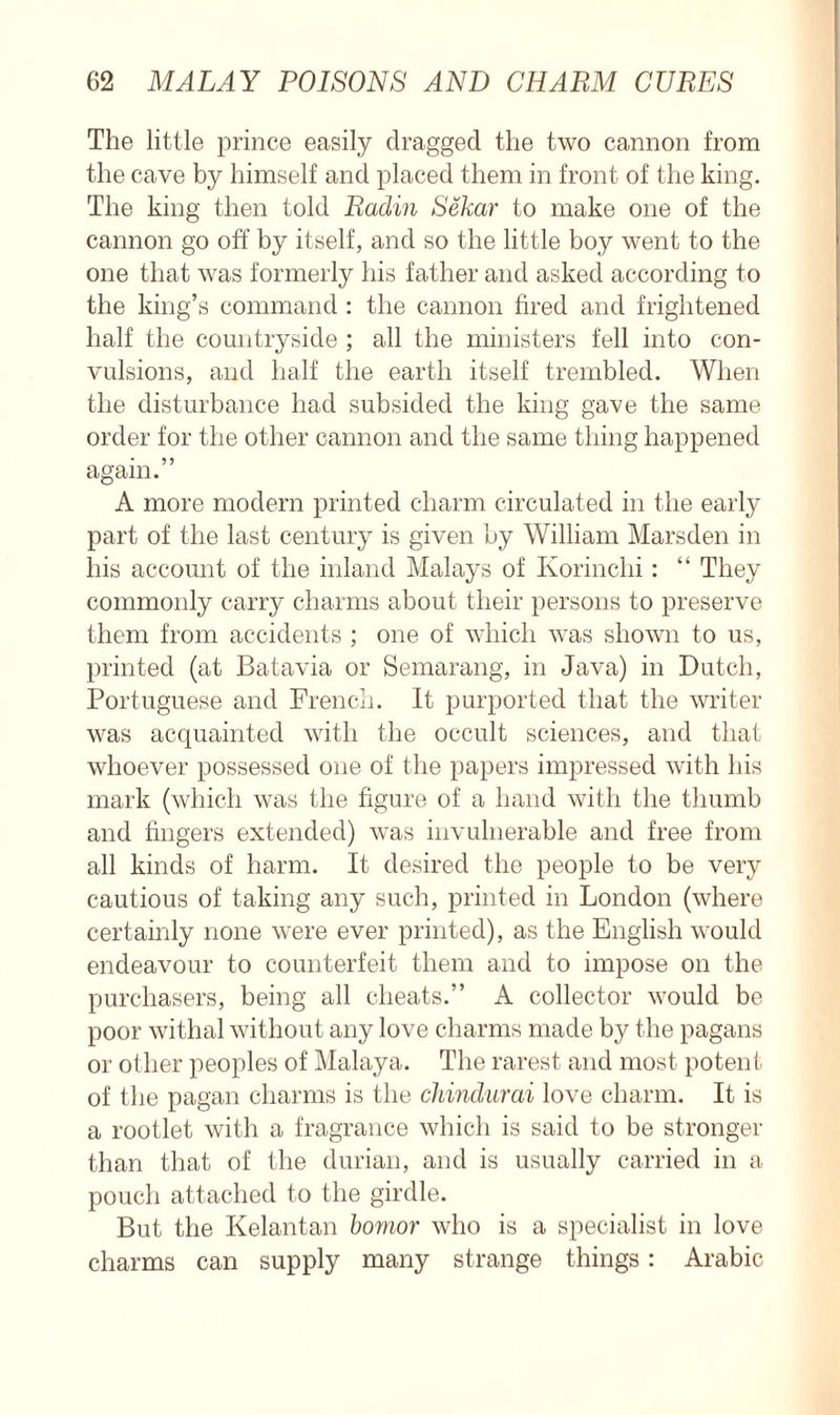 The little prince easily dragged the two cannon from the cave by himself and placed them in front of the king. The king then told Radin Sekar to make one of the cannon go off’ by itself, and so the little boy went to the one that was formerly his father and asked according to the king’s command : the cannon fired and frightened half the countryside ; all the ministers fell into con- vulsions, and half the earth itself trembled. When the disturbance had subsided the king gave the same order for the other cannon and the same thing happened again.” A more modern printed charm circulated in the early part of the last century is given by William Marsden in his account of the inland Malays of Korinchi: “ They commonly carry charms about their persons to preserve them from accidents ; one of which was shown to us, printed (at Batavia or Semarang, in Java) in Dutch, Portuguese and French. It purported that the writer was acquainted with the occult sciences, and that whoever possessed one of the papers impressed with his mark (which was the figure of a hand with the thumb and fingers extended) was invulnerable and free from all kinds of harm. It desired the people to be very cautious of taking any such, printed in London (where certainly none were ever printed), as the English would endeavour to counterfeit them and to impose on the purchasers, being all cheats.” A collector would be poor withal without any love charms made by the pagans or other peoples of Malaya. The rarest and most potent of the pagan charms is the cliindurai love charm. It is a rootlet with a fragrance which is said to be stronger than that of the durian, and is usually carried in a pouch attached to the girdle. But the Kelantan bomor who is a specialist in love charms can supply many strange things: Arabic