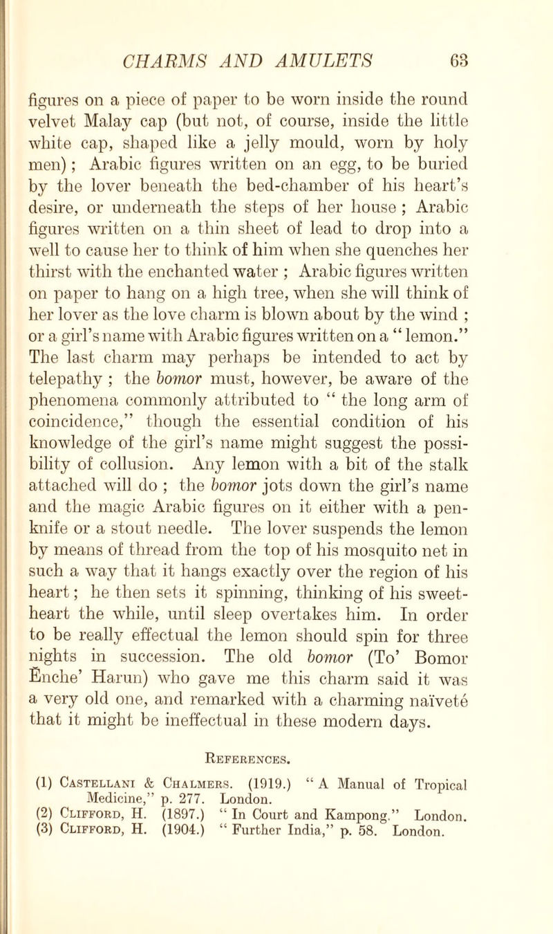 figures on a piece of paper to be worn inside the round velvet Malay cap (but not, of course, inside the little white cap, shaped like a jelly mould, worn by holy men); Arabic figures written on an egg, to be buried by the lover beneath the bed-chamber of his heart’s desire, or underneath the steps of her house ; Arabic figures written on a thin sheet of lead to drop into a well to cause her to think of him when she quenches her thirst with the enchanted water ; Arabic figures written on paper to hang on a high tree, when she will think of her lover as the love charm is blown about by the wind ; or a girl’s name with Arabic figures written on a “ lemon.” The last charm may perhaps be intended to act by telepathy ; the bomor must, however, be aware of the phenomena commonly attributed to “ the long arm of coincidence,” though the essential condition of his knowledge of the girl’s name might suggest the possi- bility of collusion. Any lemon with a bit of the stalk attached will do ; the bomor jots down the girl’s name and the magic Arabic figures on it either with a pen- knife or a stout needle. The lover suspends the lemon by means of thread from the top of his mosquito net in such a way that it hangs exactly over the region of his heart; he then sets it spinning, thinking of his sweet- heart the while, until sleep overtakes him. In order to be really effectual the lemon should spin for three nights in succession. The old bomor (To’ Bomor Enche’ Harun) who gave me this charm said it was a very old one, and remarked with a charming naivete that it might be ineffectual in these modern days. References. (1) Castellani & Chalmers. (1919.) “ A Manual of Tropical Medicine,” p. 277. London. (2) Clifford, H. (1897.) “ In Court and Kampong.” London. (3) Clifford, H. (1904.) “ Further India,” p. 58. London.