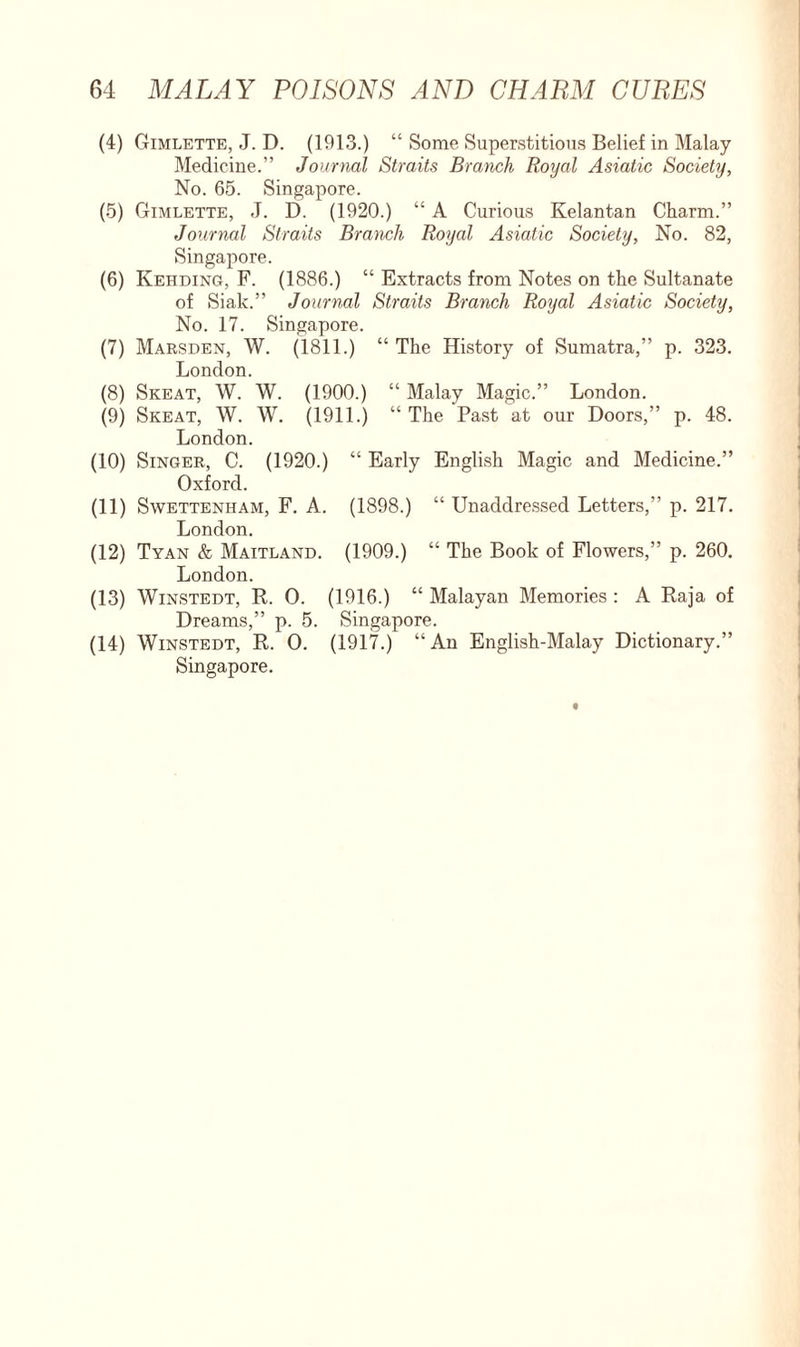 (4) Gimlette, J. D. (1913.) “ Some Superstitious Belief in Malay Medicine.” Journal Straits Branch Royal Asiatic Society, No. 65. Singapore. (5) Gimlette, J. D. (1920.) “ A Curious Kelantan Charm.” Journal Straits Branch Royal Asiatic Society, No. 82, Singapore. (6) Kehding, F. (1886.) “ Extracts from Notes on the Sultanate of Siak.” Journal Straits Branch Royal Asiatic Society, No. 17. Singapore. (7) Marsden, W. (1811.) “ The History of Sumatra,” p. 323. London. (8) Skeat, W. W. (1900.) “ Malay Magic.” London. (9) Skeat, W. W. (1911.) “ The Past at our Doors,” p. 48. London. (10) Singer, C. (1920.) “ Early English Magic and Medicine.” Oxford. (11) Swettenham, F. A. (1898.) “ Unaddressed Letters,” p. 217. London. (12) Tyan & Maitland. (1909.) “ The Book of Flowers,” p. 260. London. (13) Winstedt, R. O. (1916.) “ Malayan Memories : A Raja of Dreams,” p. 5. Singapore. (14) Winstedt, R. 0. (1917.) “An English-Malay Dictionary.” Singapore.