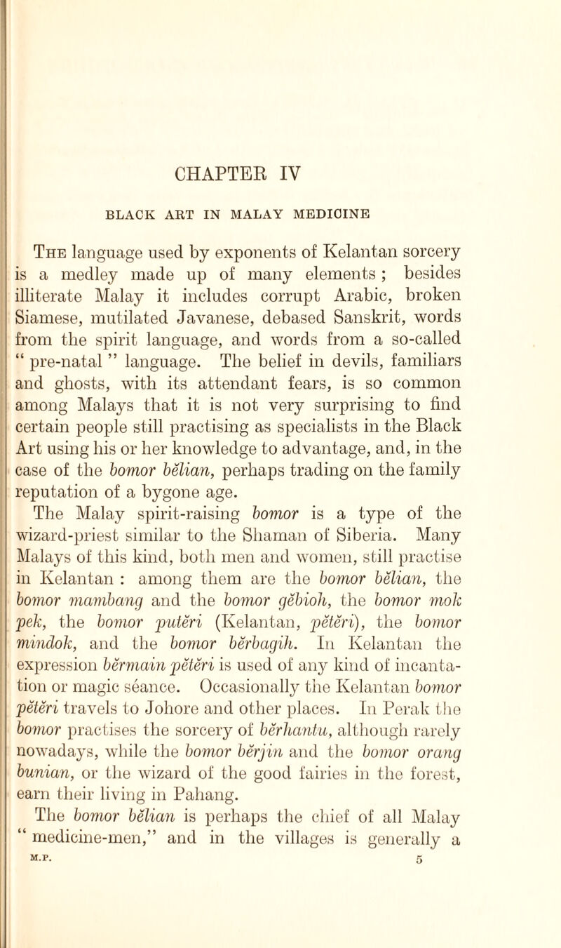 CHAPTER IV BLACK ART IN MALAY MEDICINE The language used by exponents of Kelantan sorcery is a medley made up of many elements; besides illiterate Malay it includes corrupt Arabic, broken Siamese, mutilated Javanese, debased Sanskrit, words from the spirit language, and words from a so-called “ pre-natal ” language. The belief in devils, familiars and ghosts, with its attendant fears, is so common among Malays that it is not very surprising to find certain people still practising as specialists in the Black Art using his or her knowledge to advantage, and, in the case of the bomor belian, perhaps trading on the family reputation of a bygone age. The Malay spirit-raising bomor is a type of the wizard-priest similar to the Shaman of Siberia. Many Malays of this kind, both men and women, still practise in Kelantan : among them are the bomor belian, the bomor mambang and the bomor gebioh, the bomor mok pek, the bomor puteri (Kelantan, peteri), the bomor mindok, and the bomor berbagih. In Kelantan the expression bermain peteri is used of any kind of incanta- tion or magic seance. Occasionally the Kelantan bomor peteri travels to Johore and other places. In Perak the bomor practises the sorcery of berhantu, although rarely nowadays, while the bomor berjin and the bomor orang bunian, or the wizard of the good fairies in the forest, earn their living in Pahang. The bomor belian is perhaps the chief of all Malay “ medicine-men,” and in the villages is generally a