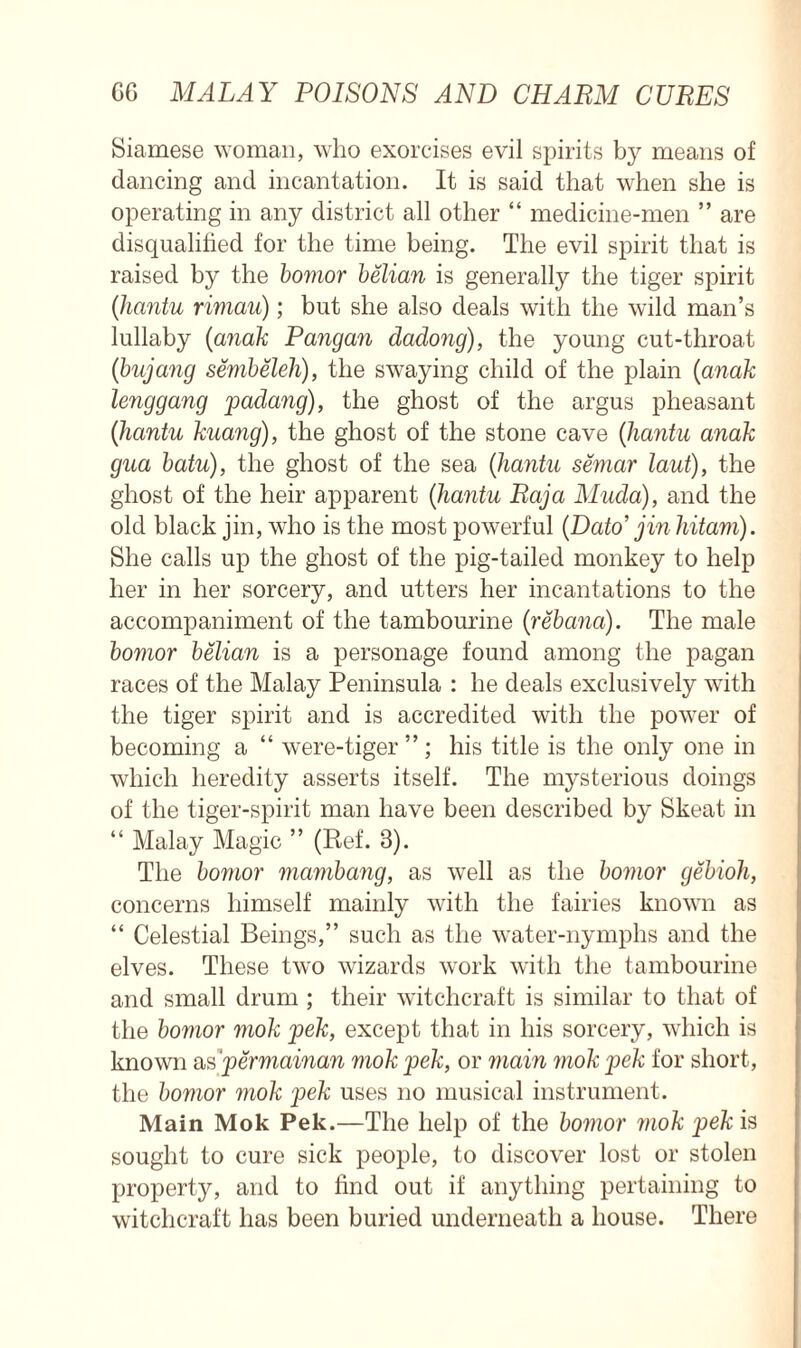 Siamese woman, who exorcises evil spirits by means of dancing and incantation. It is said that when she is operating in any district all other “ medicine-men ” are disqualified for the time being. The evil spirit that is raised by the bomor belian is generally the tiger spirit (hantu riviau); but she also deals with the wild man’s lullaby (<anak Pangan dadong), the young cut-throat (bujang sembeleh), the swaying child of the plain (anak lenggang padang), the ghost of the argus pheasant (hantu kuang), the ghost of the stone cave (hantu anak gua batu), the ghost of the sea (hantu semar taut), the ghost of the heir apparent (hantu Raja Muda), and the old black jin, who is the most powerful (.Dato’ jin hitam). She calls up the ghost of the pig-tailed monkey to help her in her sorcery, and utters her incantations to the accompaniment of the tambourine (rebana). The male bomor belian is a personage found among the pagan races of the Malay Peninsula : he deals exclusively with the tiger spirit and is accredited with the power of becoming a “ were-tiger ” ; his title is the only one in which heredity asserts itself. The mysterious doings of the tiger-spirit man have been described by Skeat in “ Malay Magic ” (Ref. 3). The bomor mambang, as well as the bomor gebioh, concerns himself mainly with the fairies known as “ Celestial Beings,” such as the water-nymphs and the elves. These two wizards work with the tambourine and small drum ; their witchcraft is similar to that of the bomor mok pek, except that in his sorcery, which is known as ‘permainan mok pek, or main mok pek for short, the bomor mok pek uses no musical instrument. Main Mok Pek.—The help of the bomor mok pek is sought to cure sick people, to discover lost or stolen property, and to find out if anything pertaining to witchcraft has been buried underneath a house. There