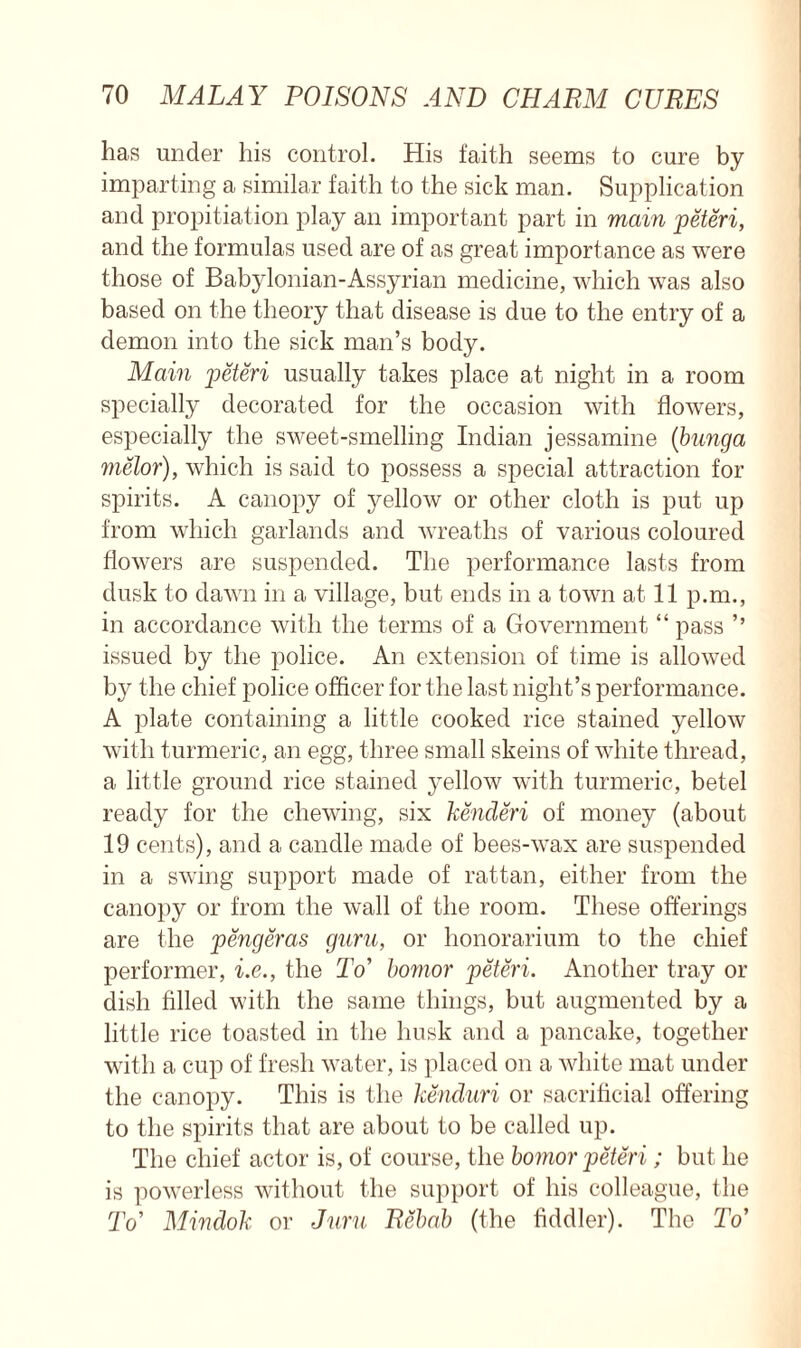 has under his control. His faith seems to cure by imparting a similar faith to the sick man. Supplication and propitiation play an important part in main jpeteri, and the formulas used are of as great importance as were those of Babylonian-Assyrian medicine, which was also based on the theory that disease is due to the entry of a demon into the sick man’s body. Main jpeteri usually takes place at night in a room specially decorated for the occasion with flowers, especially the sweet-smelling Indian jessamine (bunga melor), which is said to possess a special attraction for spirits. A canopy of yellow or other cloth is put up from which garlands and wreaths of various coloured flowers are suspended. The performance lasts from dusk to dawn in a village, but ends in a town at 11 p.m., in accordance with the terms of a Government “ pass ’’ issued by the police. An extension of time is allowed by the chief police officer for the last night’s performance. A plate containing a little cooked rice stained yellow with turmeric, an egg, three small skeins of white thread, a little ground rice stained yellow with turmeric, betel ready for the chewing, six kenderi of money (about 19 cents), and a candle made of bees-wax are suspended in a swing support made of rattan, either from the canopy or from the wall of the room. These offerings are the jpengeras guru, or honorarium to the chief performer, i.e., the To’ bornor jpeteri. Another tray or dish filled with the same things, but augmented by a little rice toasted in the husk and a pancake, together with a cup of fresh water, is placed on a white mat under the canopy. This is the kenduri or sacrificial offering to the spirits that are about to be called up. The chief actor is, of course, the bomor jpeteri; but he is powerless without the support of his colleague, the To’ Mindok or Juru Rehab (the fiddler). The To’