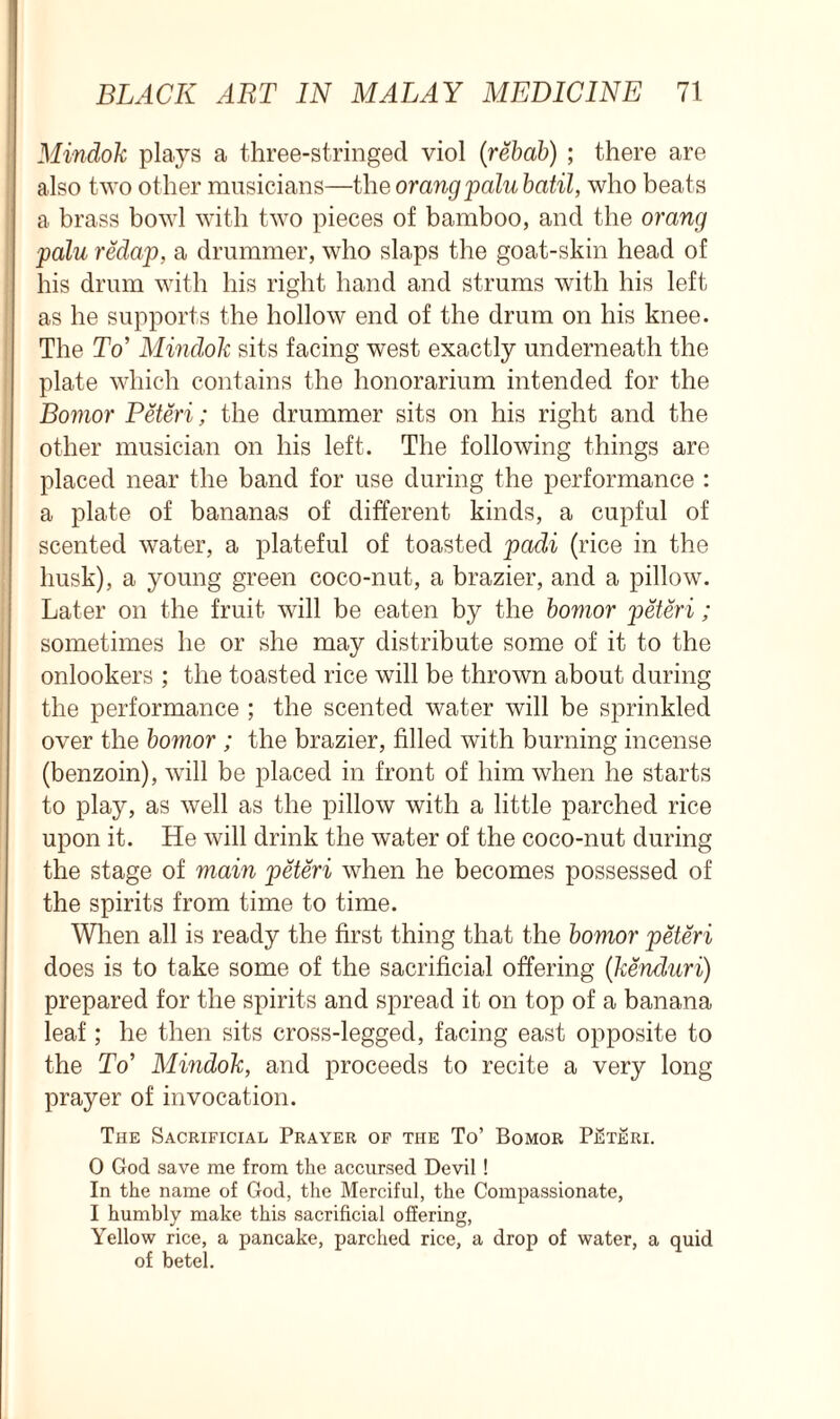 Mindok plays a three-stringed viol (rehab) ; there are also two other musicians—the orangpalubatil, who beats a brass bowl with two pieces of bamboo, and the orang palu redap, a drummer, who slaps the goat-skin head of his drum with his right hand and strums with his left as he supports the hollow end of the drum on his knee. The To’ Mindok sits facing west exactly underneath the plate which contains the honorarium intended for the Bomor Peteri; the drummer sits on his right and the other musician on his left. The following things are placed near the band for use during the performance : a plate of bananas of different kinds, a cupful of scented water, a plateful of toasted padi (rice in the husk), a young green coco-nut, a brazier, and a pillow. Later on the fruit will be eaten by the bomor peteri; sometimes he or she may distribute some of it to the onlookers ; the toasted rice will be thrown about during the performance ; the scented water will be sprinkled over the bomor ; the brazier, filled with burning incense (benzoin), will be placed in front of him when he starts to play, as well as the pillow with a little parched rice upon it. He will drink the water of the coco-nut during the stage of main peteri when he becomes possessed of the spirits from time to time. When all is ready the first thing that the bomor peteri does is to take some of the sacrificial offering (kenduri) prepared for the spirits and spread it on top of a banana leaf; he then sits cross-legged, facing east opposite to the To’ Mindok, and proceeds to recite a very long prayer of invocation. The Sacrificial Prayer of the To’ Bomor PjSteri. 0 God save me from the accursed Devil ! In the name of God, the Merciful, the Compassionate, 1 humbly make this sacrificial offering, Yellow rice, a pancake, parched rice, a drop of water, a quid of betel.