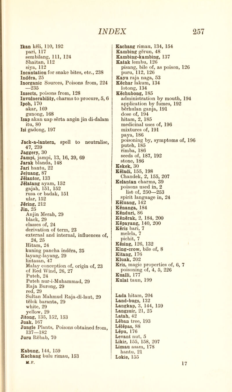 Ikan k81i, 110, 192 pari, 117 sembilang, 111, 124 Shaitan, 112 siya, 112 Incantation for snake bites, etc., 238 Indera, 25 Inorganic Sources, Poisons from, 224 —235 Insects, poisons from, 128 Invulnerability, charms to procure, 5, 6 Ipoh, 170 akar, 169 gunong, 168 Isap akan uap serta angin jin di-dalam itu, 80 Isi gadong, 197 Jack-a-lantern, spell to neutralise, 47, 239 Jaggery, 30 Jampi, jampi, 13, 16, 39, 69 Jarak blanda, 148 Jari hantu, 22 Jejuang, 87 Jelantor, 133 Jelatang ayam, 152 gajah, 151, 152 rusa or badak, 151 ular, 152 Jering, 212 Jin, 25 An jin Merah, 29 black, 29 classes of, 24 derivation of term, 23 external and internal, influences of, 24, 25 Hitam, 24 kuning pancha indera, 25 layang-layang, 29 lintasan, 47 Malay conception of, origin of, 23 of Red Wind, 26, 27 Puteh, 24 Puteh nur-i-Muhammad, 29 Raja Burong, 29 red, 29 Sultan Mahmud Raja-di-laut, 29 telok baranta, 29 white, 29 yellow, 29 Jitong, 135, 152, 153 Juak, 167 Jungle Plants, Poisons obtained from, 137—182 Juru Rebab, 70 Kabung, 144, 159 Kachang bulu rimau, 153 M.P. Kachang rimau, 134, 154 Kambing gerun, 48 Kambing-kambing, 137 Katak lembu, 126 pisang, bile of, as poison, 126 puru, 112, 126 Kayu raja naga, 53 Kechar lakum, 134 lotong, 134 Kechubong, 185 administration by mouth, 194 application by fumes, 192 berhulan ganja, 191 dose of, 194 hitam, 2, 185 medicinal uses of, 196 mixtures of, 191 paya, 186 poisoning by, symptoms of, 196 puteh, 185 rimba, 186 seeds of, 187, 192 stone, 186 Kekek, 30 Keladi, 155, 198 Chandek, 2, 155, 207 Kelantan charms, 39 poisons used in, 2 list of, 250—253 spirit language in, 24 Keluang, 142 Kenanga, 184 Kenduri, 86 Kenerak, 2, 184, 200 Kepayang, 140, 200 Keris bari, 7 melela, 7 pichit, 7 Kesing, 126, 132 King-crow, bile of, 8 Kitang, 176 Kluak, 202 Kris, magic properties of, 6, 7 poisoning of, 4, 5, 226 Kualli, 177 Kulat taun, 199 Lada hitam, 204 Land-bugs, 132 Langkap, 3, 144, 159 Langsuir, 21, 25 Latah, 42 Leban tree, 193 Lelepas, 88 Lepu, 176 Levant nut, 5 Likir, 155, 158, 207 Limau asam, 178 hantu. 21 Lokie, 155 17