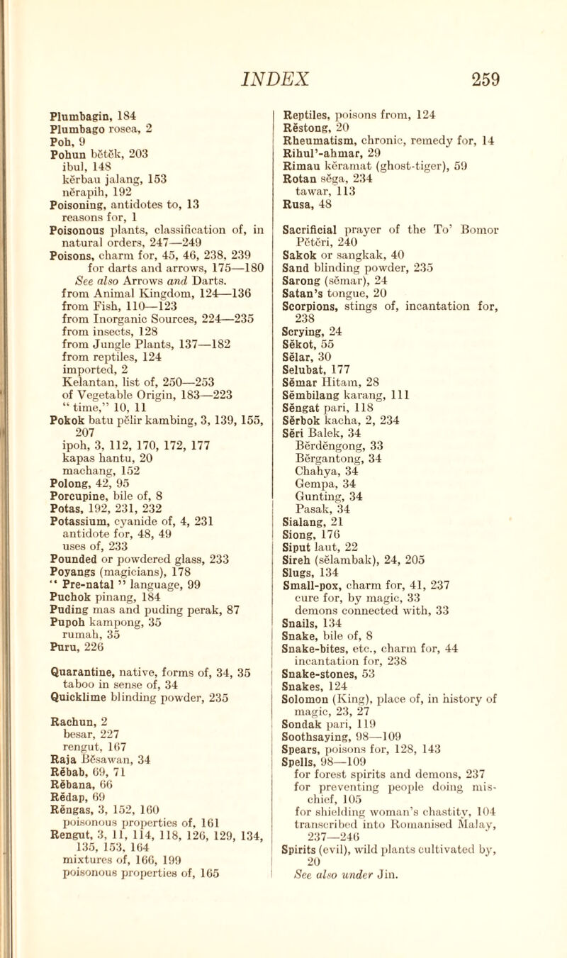 Plumbagin, 184 Plumbago rosea, 2 Poh, 9 Pohun betek, 203 ibul, 148 kerbau jalang, 153 nerapih, 192 Poisoning, antidotes to, 13 reasons for, 1 Poisonous plants, classification of, in natural orders, 247—249 Poisons, charm for, 45, 46, 238, 239 for darts and arrows, 175—180 See also Arrows and Darts, from Animal Kingdom, 124—136 from Fish, 110—123 from Inorganic Sources, 224—235 from insects, 128 from Jungle Plants, 137—182 from reptiles, 124 imported, 2 Kelantan, list of, 250—253 of Vegetable Origin, 183—223 “time,” 10, 11 Pokok batu pelir kambing, 3, 139, 155, 207 ipoh, 3, 112, 170, 172, 177 kapas hantu, 20 machang, 152 Polong, 42, 95 Porcupine, bile of, 8 Potas, 192, 231, 232 Potassium, cyanide of, 4, 231 antidote for, 48, 49 uses of, 233 Pounded or powdered glass, 233 Poyangs (magicians), 178 “ Pre-natal ” language, 99 Puchok pinang, 184 Puding mas and puding perak, 87 Pupoh kampong, 35 rumah, 35 Puru, 226 Quarantine, native, forms of, 34, 35 taboo in sense of, 34 Quicklime blinding powder, 235 Rachun, 2 besar, 227 rengut, 167 Raja BSsawan, 34 Rebab, 69, 71 Rebana, 66 Redap, 69 Rengas, 3, 152, 160 poisonous properties of, 161 Rengut, 3, 11, 114, 118, 126, 129, 134, 135, 153, 164 mixtures of, 166, 199 poisonous properties of, 165 Reptiles, poisons from, 124 Restong, 20 Rheumatism, chronic, remedy for, 14 Rihul’-ahmar, 29 Rimau keramat (ghost-tiger), 59 Rotan sega, 234 tawar, 113 Rusa, 48 Sacrificial prayer of the To’ Bomor Peteri, 240 Sakok or sangkak, 40 Sand blinding powder, 235 Sarong (semar), 24 Satan’s tongue, 20 Scorpions, stings of, incantation for, 238 Scrying, 24 Sekot, 55 Selar, 30 Selubat, 177 Semar Hitam, 28 Sembilang karang, 111 Sengat pari, 118 Serbok kacha, 2, 234 Seri Balek, 34 Berdengong, 33 Bergantong, 34 Chahya, 34 Gempa, 34 Gunting, 34 Pasak, 34 Sialang, 21 Siong, 176 Siput laut, 22 Sireh (selambak), 24, 205 Slugs, 134 Small-pox, charm for, 41, 237 cure for, by magic, 33 demons connected with, 33 Snails, 134 Snake, bile of, 8 Snake-bites, etc., charm for, 44 incantation for, 238 Snake-stones, 53 Snakes, 124 Solomon (King), place of, in history of magic, 23, 27 Sondak pari, 119 Soothsaying, 98—109 Spears, poisons for, 128, 143 Spells, 98—109 for forest spirits and demons, 237 for preventing people doing mis- chief, 105 for shielding woman’s chastity, 104 transcribed into Romanised Malay, 237—246 Spirits (evil), wild plants cultivated by, 20 See also under Jin.
