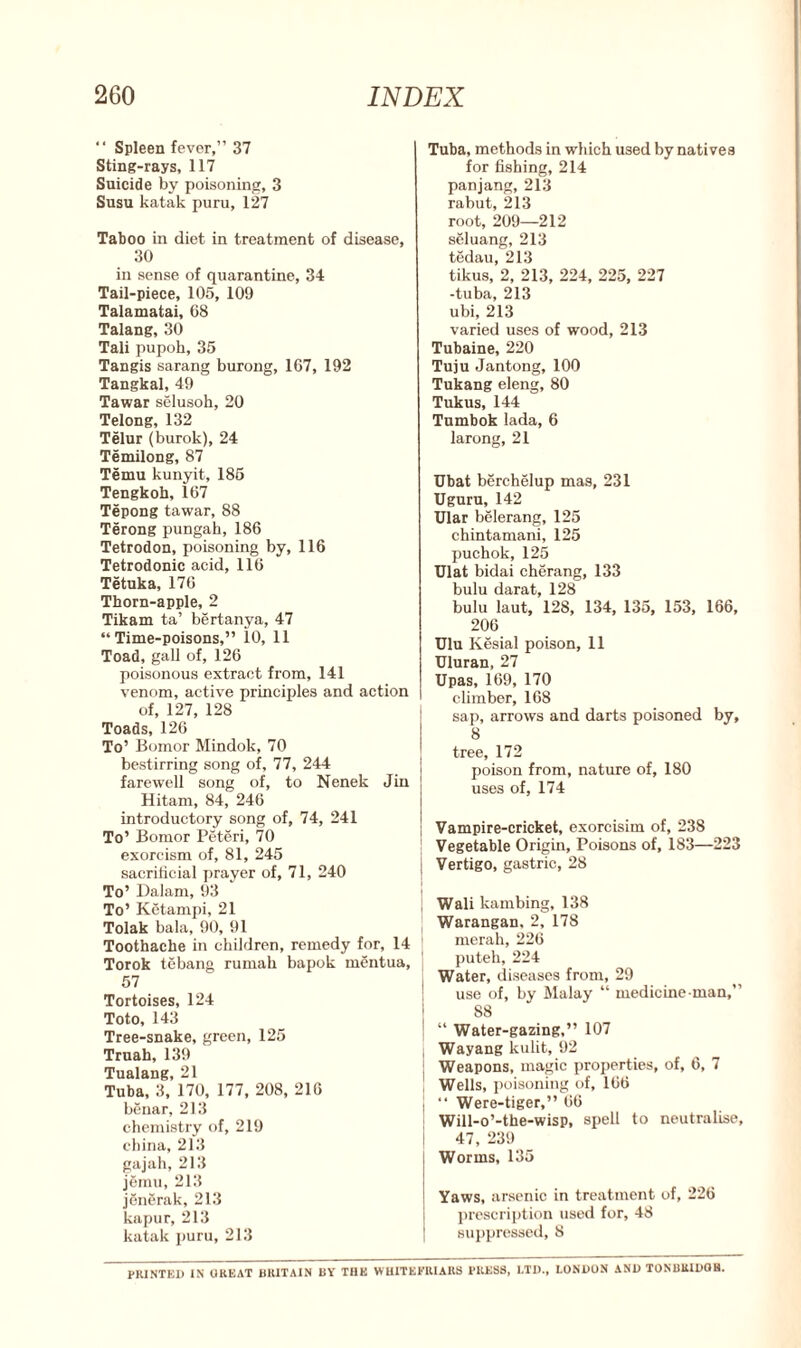 “ Spleen fever,” 37 Sting-rays, 117 Suicide by poisoning, 3 Susu katak puru, 127 Taboo in diet in treatment of disease, 30 in sense of quarantine, 34 Tail-piece, 105, 109 Talamatai, 08 Talang, 30 Tali pupoh, 35 Tangis sarang burong, 167, 192 Tangkal, 49 Tawar selusoh, 20 Telong, 132 Telur (burok), 24 Temilong, 87 Temu kunyit, 185 Tengkoh, 167 Tepong tawar, 88 Terong pungah, 186 Tetrodon, poisoning by, 116 Tetrodonic acid, 116 Tetuka, 176 Thorn-apple, 2 Tikam ta’ bertanya, 47 “Time-poisons,” 10, 11 Toad, gall of, 126 poisonous extract from, 141 venom, active principles and action of, 127, 128 Toads, 126 To’ Bomor Mindok, 70 bestirring song of, 77, 244 farewell song of, to Nenek Jin Hitam, 84, 246 introductory song of, 74, 241 To’ Bomor Peteri, 70 exorcism of, 81, 245 sacrificial prayer of, 71, 240 To’ Dalarn, 93 To’ Ketampi, 21 Tolak bala, 90, 91 Toothache in children, remedy for, 14 Torok tebang rumak bapok mentua, 57 Tortoises, 124 Toto, 143 Tree-snake, green, 125 Truah, 139 Tualang, 21 Tuba, 3, 170, 177, 208, 216 benar, 213 chemistry of, 219 china, 213 gajah, 213 jemu, 213 jengrak, 213 kapur, 213 katak puru, 213 Tuba, methods in which used by natives for fishing, 214 panjang, 213 rabut, 213 root, 209—212 seluang, 213 tedau, 213 tikus, 2, 213, 224, 225, 227 -tuba, 213 ubi, 213 varied uses of wood, 213 Tubaine, 220 Tuju Jantong, 100 Tukang eleng, 80 Tukus, 144 Tumbok lada, 6 larong, 21 Ubat berchelup mas, 231 Uguru, 142 Ular belerang, 125 chintamani, 125 puchok, 125 Ulat bidai cherang, 133 bulu darat, 128 bulu laut, 128, 134, 135, 153, 166, 206 Ulu Kesial poison, 11 Uluran, 27 Upas, 169, 170 climber, 168 sap, arrows and darts poisoned by, 8 tree, 172 poison from, nature of, 180 uses of, 174 Vampire-cricket, exorcisim of, 238 Vegetable Origin, Poisons of, 183—223 I Vertigo, gastric, 28 Wali lcambing, 138 Warangan, 2, 178 merah, 226 puteh, 224 1 Water, diseases from, 29 use of, by Malay “ medicine man,” I S8 ! “ Water-gazing,” 107 Wayang kulit, 92 ' Weapons, magic properties, of, 6, 7 Wells, poisoning of, 166 j “ Were-tiger,” 66 Will-o’-the-wisp, spell to neutralise, i 47, 239 j Worms, 135 Yaws, arsenic in treatment of, 226 prescription used for, 48 | suppressed, 8 PRINTED IN GREAT BRITAIN BY THE WHITEK1UARS PRESS, LTD., LONDON AND TONBRIDGE.