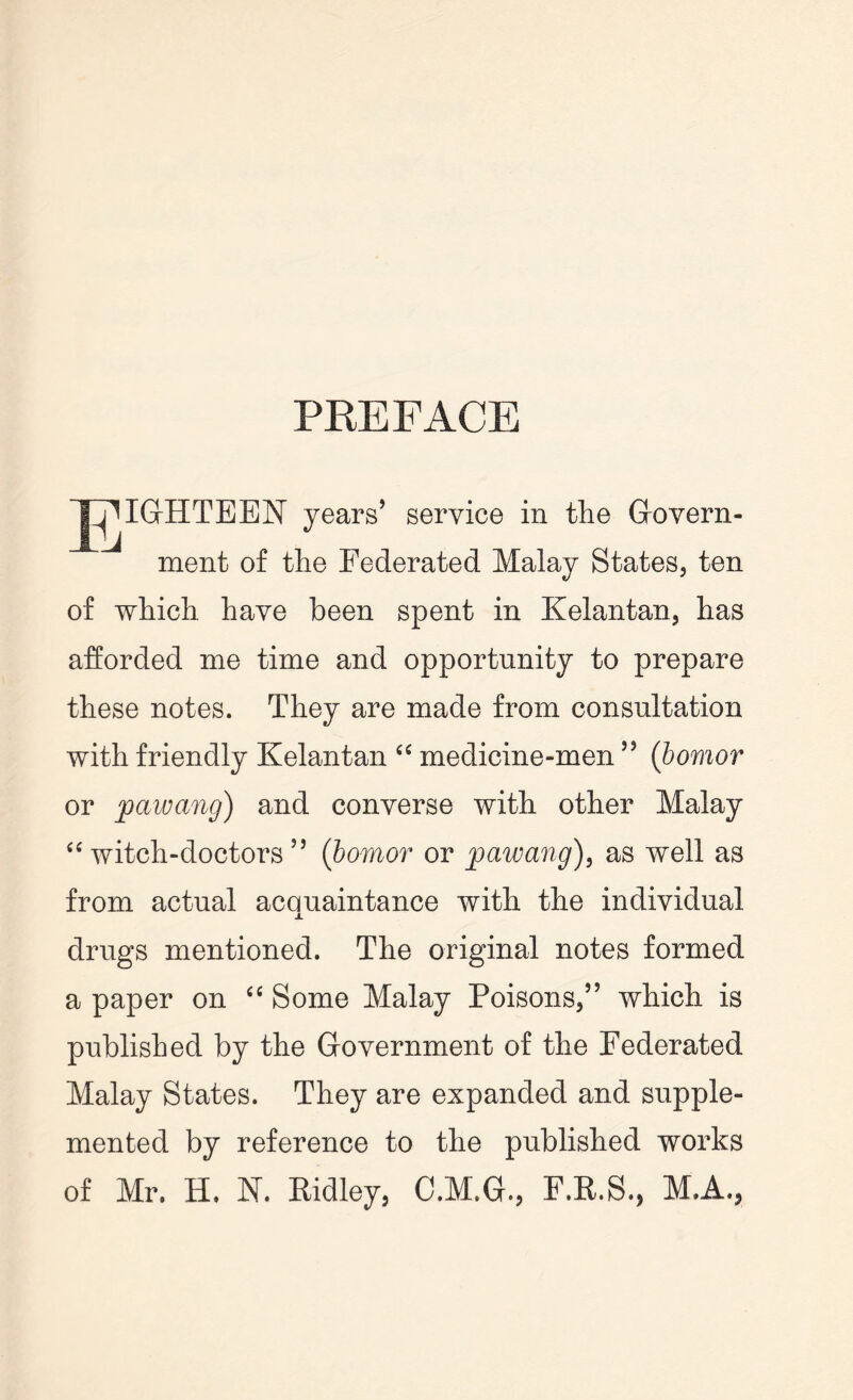 PREFACE J^IGHTEEN years’ service in the Govern- ment of the Federated Malay States, ten of which have been spent in Kelantan, has afforded me time and opportunity to prepare these notes. They are made from consultation with friendly Kelantan “ medicine-men53 (bomor or pawang) and converse with other Malay “ witch-doctors 33 (bomor or pawang), as well as from actual acquaintance with the individual drugs mentioned. The original notes formed a paper on “ Some Malay Poisons,33 which is published by the Government of the Federated Malay States. They are expanded and supple- mented by reference to the published works of Mr. H. N. Ridley, C.M.G., F.R.S., M.A.,