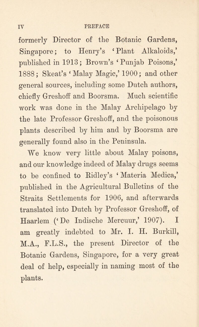 formerly Director of the Botanic Gardens, Singapore; to Henry’s 4 Plant Alkaloids,’ published in 1913; Brown’s ‘Punjab Poisons,’ 1888; Skeat’s c Malay Magic,’ 1900; and other general sources, including some Dutch authors, chiefly Greshoff and Boorsma. Much scientific work was done in the Malay Archipelago by the late Professor Greshoff, and the poisonous plants described by him and by Boorsma are generally found also in the Peninsula. We know very little about Malay poisons, and our knowledge indeed of Malay drugs seems to be confined to Ridley’s 4 Materia Medica,’ published in the Agricultural Bulletins of the Straits Settlements for 1906, and afterwards translated into Dutch by Professor Greshoff, of Haarlem (‘De Indische Mercuur,’ 1907). I am greatly indebted to Mr. I. H. Burkill, M.A., F.L.S., the present Director of the Botanic Gardens, Singapore, for a very great deal of help, especially in naming most of the