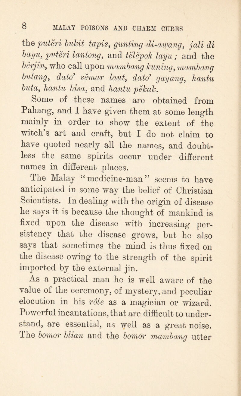 the puteri bukit tapis, gunting di-aivang, jali di bay a, puteri lantong, and telepok layu ; and the berjini who call upon mambang kuning, mambang bulang, dato’ semar laut} dato’ gayang, hantu buta, hantu bisa} and hantu pekah. Some of these names are obtained from Pahang1, and I have given them at some length mainly in order to show the extent of the witch s art and craft, but I do not claim to have quoted nearly all the names, and doubt- less the same spirits occur under different names in different places. The Malay “ medicine-man 55 seems to have anticipated in some way the belief of Christian Scientists. In dealing with the origin of disease he says it is because the thought of mankind is fixed upon the disease with increasing per- sistency that the disease grows, but he also says that sometimes the mind is thus fixed on the disease owing to the strength of the spirit imported by the external jin. As a practical man he is well aware of the value of the ceremony, of mystery, and peculiar elocution in his role as a magician or wizard. Powerful incantations, that are difficult to under- stand, are essential, as well as a great noise. The bomor blian and the bomor mambang utter