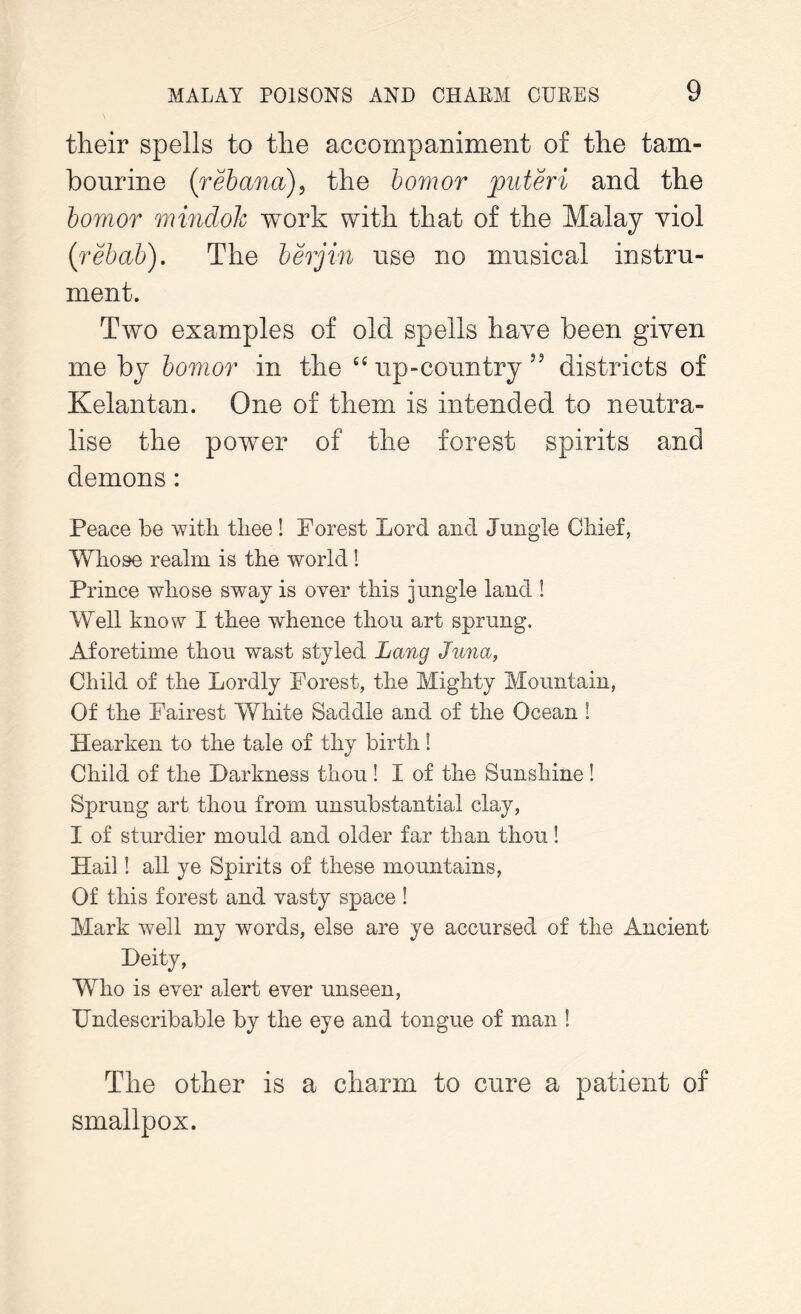 their spells to the accompaniment of the tam- bourine (rebana), the bomor jouteri and the bomor mindolc work with that of the Malay viol (rebab). The berjin use no musical instru- ment. Two examples of old spells have been given me by bomor in the “ up-country ” districts of Kelantan. One of them is intended to neutra- lise the power of the forest spirits and demons: Peace be with thee ! Forest Lord and Jungle Chief, Whose realm is the world! Prince whose sway is over this jungle land ! Well know I thee whence thou art sprung. Aforetime thou wast styled Lang Juna, Child of the Lordly Forest, the Mighty Mountain, Of the Fairest White Saddle and of the Ocean ! Hearken to the tale of thy birth! Child of the Darkness thou ! I of the Sunshine! Sprung art thou from unsubstantial clay, I of sturdier mould and older far than thou! Hail! all ye Spirits of these mountains, Of this forest and vasty space ! Mark well my words, else are ye accursed of the Ancient Deity, Who is ever alert ever unseen, Undescribable by the eye and tongue of man ! The other is a charm to cure a patient of smallpox.