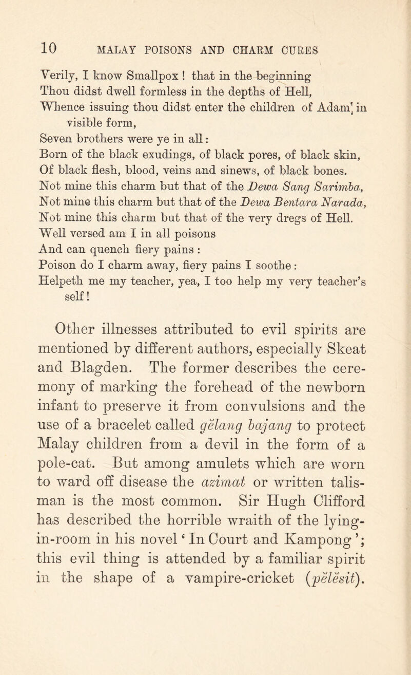 Verily, I know Smallpox ! that in the beginning Thou didst dwell formless in the depths of Hell, Whence issuing thou didst enter the children of Adam] in visible form, Seven brothers were ye in all : Born of the black exudings, of black pores, of black skin, Of black flesh, blood, veins and sinews, of black bones. Hot mine this charm but that of the Dewa Sang Sarimba, Hot mine this charm but that of the Dewa Bentara Narada, Hot mine this charm but that of the very dregs of Hell. Well versed am I in all poisons And can quench fiery pains : Poison do I charm away, fiery pains I soothe: Helpeth me my teacher, yea, I too help my very teacher’s self! Other illnesses attributed to evil spirits are mentioned by different authors, especially Skeat and Blagden. The former describes the cere- mony of marking the forehead of the newborn infant to preserve it from convulsions and the use of a bracelet called gelang bajang to protect Malay children from a devil in the form of a pole-cat. But among amulets which are worn to ward off disease the azimat or written talis- man is the most common. Sir Hugh Clifford has described the horrible wraith of the lying- in-room in his novelc In Court and Kampong this evil thing is attended by a familiar spirit in the shape of a vampire-cricket (pelesit).