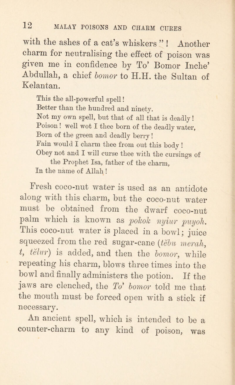 with the ashes of a cat’s whiskers ” ! Another charm for neutralising the effect of poison was given me in confidence by To’ Bomor Inche’ Abdullah, a chief bomor to H.H. the Sultan of Kelantan. This the all-powerful spell! Better than the hundred and ninety. Not my own spell, but that of all that is deadly! Poison ! well wot I thee born of the deadly water, Born of the green and deadly berry! Pain would I charm thee from out this body ! Obey not and I will curse thee with the cursings of the Prophet Lsa, father of the charm, In the name of Allah ! Fresh coco-nut water is used as an antidote along with this charm, but the cocomut water must be obtained from the dwarf coco-nut palm which is known as jpohoh nyiur puyoh. This coco-nut water is placed in a bowl; juice squeezed from the red sugar-cane (tebu mercih, t, telur) is added, and then the bomor, while repeating his charm, blows three times into the bowl and finally administers the potion. If the jaws are clenched, the To' bomor told me that the mouth must be forced open with a stick if necessary. An ancient spell, which is intended to be a counter-charm to any kind of poison, was