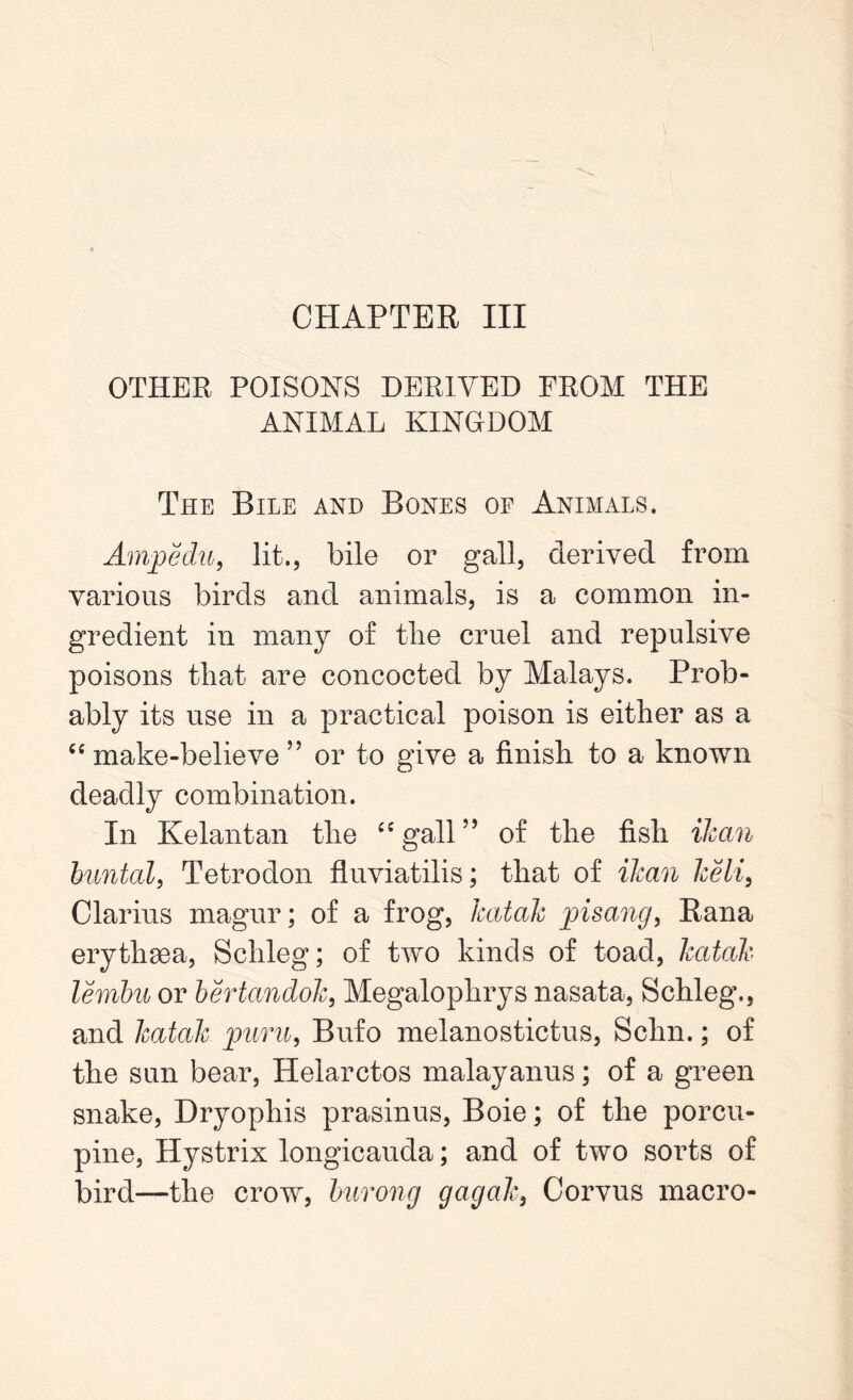 CHAPTER III OTHER POISONS DERIVED FROM THE ANIMAL KINGDOM The Bile and Bones oe Animals. Amp edit, lit., bile or gall, derived from various birds and animals, is a common in- gredient in many of tlie cruel and repulsive poisons that are concocted by Malays. Prob- ably its use in a practical poison is either as a “ make-believe ” or to give a finish to a known deadly combination. In Kelantan the “gall” of the fish {lean buntal, Tetrodon fluviatilis; that of ilcan Iceli, Clarius magur; of a frog, hatcilc pisang, Rana erythaea, Schleg; of two kinds of toad, Teatah lernbu or bertctndole, Megalophrys nasata, Schleg., and hatah puru, Bufo melanostictus, Schn.; of the sun bear, Helarctos malayanus; of a green snake, Dryophis prasinus, Boie; of the porcu- pine, Hystrix longicauda; and of two sorts of bird—the crow, burong gag ale, Corvus macro-