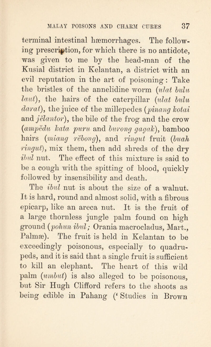 terminal intestinal haemorrhages. The follow- ing prescription, for which there is no antidote, was given to me by the head-man of the Kusial district in Kelantan, a district with an evil reputation in the art of poisoning : Take the bristles of the annelidine worm (ulat bulu laut), the hairs of the caterpillar (ulat bulu darat), the juice of the millepedes (pinang Icotai and jelantor), the bile of the frog and the crow (iamjoedu kata puru and burong gag ah), bamboo hairs (miang rebong), and ringut fruit (buah r in gut), mix them, then add shreds of the dry ibul nut. The effect of this mixture is said to be a cough with the spitting of blood, quickly followed by insensibility and death. The ibul nut is about the size of a walnut. It is hard, round and almost solid, with a fibrous epicarp, like an areca nut. It is the fruit of a large thornless jungle palm found on high ground (pohun ibul; Orania macrocladus, Mart., Palmae). The fruit is held in Kelantan to be exceedingly poisonous, especially to quadru- peds, and it is said that a single fruit is sufficient to kill an elephant. The heart of this wild palm (umbut) is also alleged to be poisonous, but Sir Hugh Clifford refers to the shoots as being edible in Pahang (‘ Studies in Brown