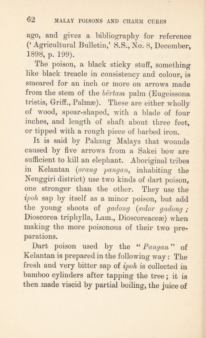 ago, and gives a bibliography for reference (‘ Agricultural Bulletin/ S.S., No. 8, December, 1898, p. 199). The poison, a black sticky stuff, something like black treacle in consistency and colour, is smeared for an inch or more on arrows made from the stem of the bertam palm (Eugeissona tristis, Griff., Palmas). These are either wholly of wood, spear-shaped, with a blade of four inches, and length of shaft about three feet, or tipped with a rough piece of barbed iron. It is said by Pahang Malays that wounds caused by five arrows from a Sake! bow are sufficient to kill an elephant. Aboriginal tribes in Kelantan {orang pang an, inhabiting the Nenggiri district) use two kinds of dart poison, one stronger than the other. They use the ipoh sap by itself as a minor poison, but add the young shoots of gadong {sulor gadong ; Dioscorea triphylla, Lam., Dioscoreaceae) when making the more poisonous of their two pre- parations. Dart poison used by the “ Pang an ” of Kelantan is prepared in the following way : The fresh and very bitter sap of ipoh is collected in bamboo cylinders after tapping the tree; it is then made viscid by partial boiling, the juice of