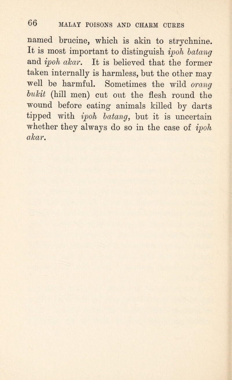 named brucine, which is akin to strychnine. It is most important to distinguish ijooh batang and ipoh akar. It is believed that the former taken internally is harmless, but the other may well be harmful. Sometimes the wild orang bukit (hill men) cut out the flesh round the wound before eating animals killed by darts tipped with ipoh batang, but it is uncertain whether they always do so in the case of ipoh akar.