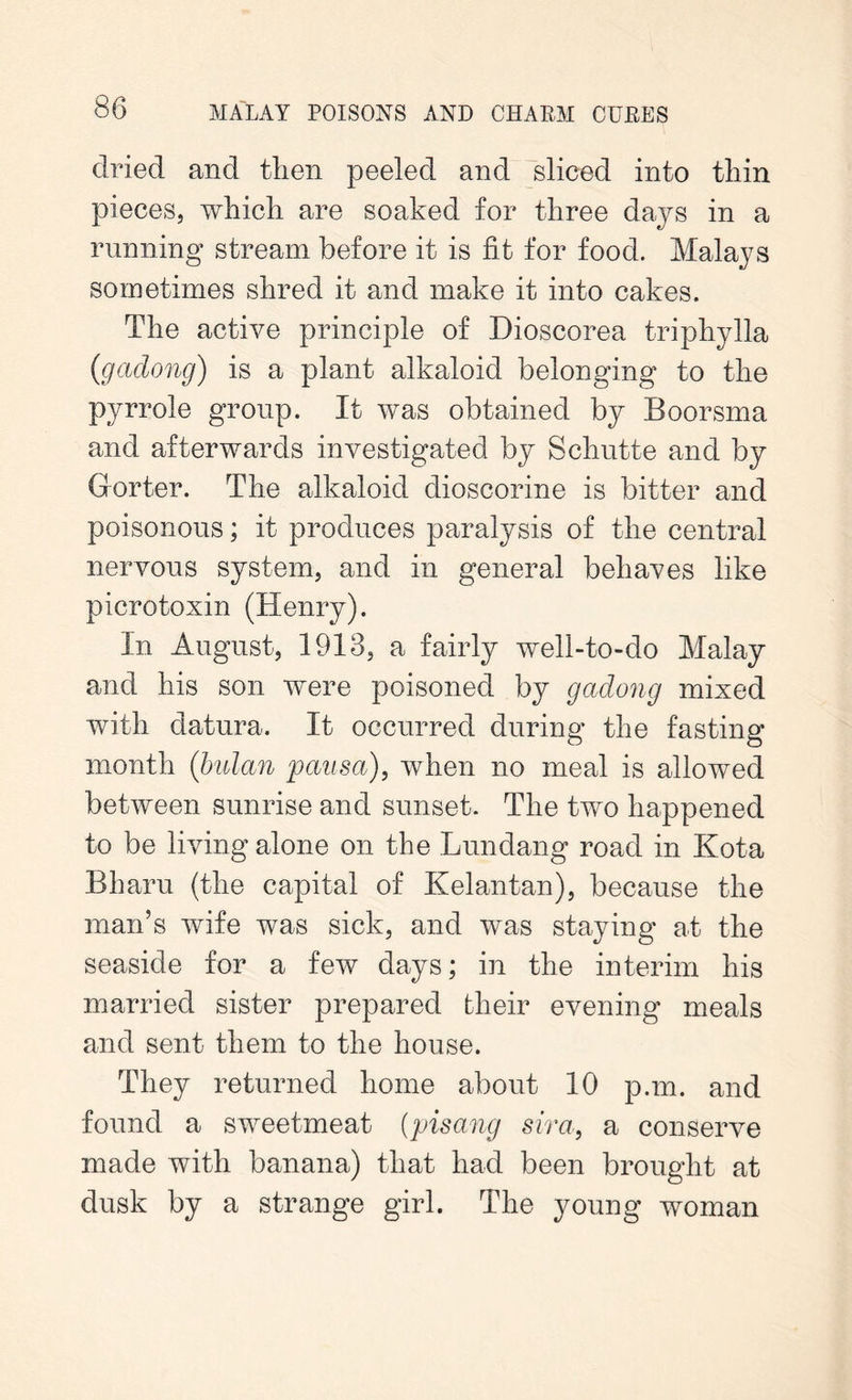 dried and then peeled and sliced into thin pieces, which are soaked for three days in a running stream before it is fit for food. Malays sometimes shred it and make it into cakes. The active principle of Dioscorea triphylla {gadong) is a plant alkaloid belonging to the pyrrole group. It was obtained by Boorsma and afterwards investigated by Schutte and by dorter. The alkaloid dioscorine is bitter and poisonous; it produces paralysis of the central nervous system, and in general behaves like picrotoxin (Henry). In August, 1913, a fairly well-to-do Malay and his son were poisoned by gadong mixed with datura. It occurred during the fasting month (bulan pausa), when no meal is allowed between sunrise and sunset. The two happened to be living alone on the Lundang road in Kota Bharu (the capital of Kelantan), because the man’s wife was sick, and was staying at the seaside for a few days; in the interim his married sister prepared their evening meals and sent them to the house. They returned home about 10 p.m. and found a sweetmeat (pisang sir a, a conserve made with banana) that had been brought at dusk by a strange girl. The young woman