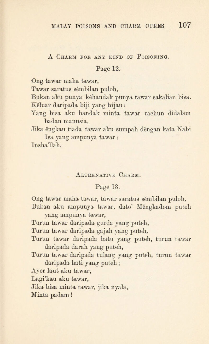 A Charm for any kind of Poisoning. Page P2. Ong tawar malia tawar, Tawar saratus sembilan puloL, Bukan aku puny a kehandak puny a tawar sakalian bisa. Keluar daripada biji yang hijau: Yang bisa aku handak minta tawar racliun didalam badan manusia, Jika engkau tiada tawar aku sumpali dengan kata Nabi Isa yang ampunya tawar : Jnsha’llah. Alternative Charm. Page 13. Ong tawar malia tawar, tawar saratus sembilan puloli, Bukan aku ampunya tawar, dato’ Mengkadom puteb yang ampunya tawar, Turun tawar daripada gurda yang puteb, Turun tawar daripada gajali yang puteb, Turun tawar daripada batu yang puteh, turun tawar daripada darab yang puteh, Turun tawar daripada tulang yang puteb, turun tawar daripada liati yang puteh j Ayer laut aku tawar, Lagi’kau aku tawar, Jika bisa minta tawar, jika nyala, Minta padam!