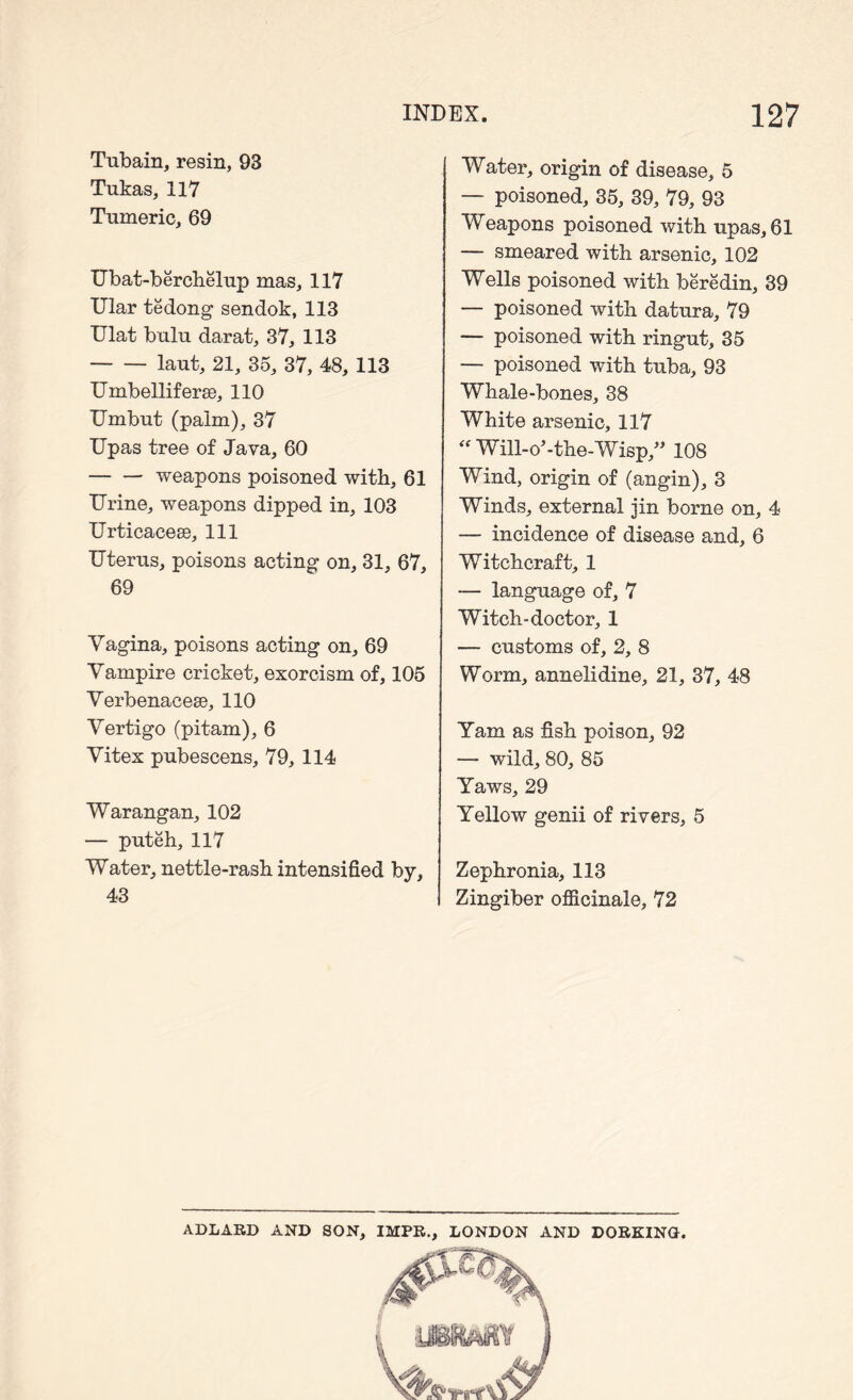 Tubain, resin, 93 Tukas, 117 Tumeric, 69 Ubat-berchelup mas, 117 Ular tedong sendok, 113 Ulat bulu darat, 37, 113 laut, 21, 35, 37, 48, 113 Umbelliferae, 110 Umbut (palm), 37 Upas tree of Java, 60 weapons poisoned with, 61 Urine, weapons dipped in, 103 UrticacesQ, 111 Uterus, poisons acting on, 31, 67, 69 Vagina, poisons acting on, 69 Vampire cricket, exorcism of, 105 Verbenacese, 110 Vertigo (pitam), 6 Vitex pubescens, 79, 114 Warangan, 102 — puteh, 117 Water, nettle-rash intensified by, 43 Water, origin of disease, 5 — poisoned, 35, 39, 79, 93 Weapons poisoned with upas, 61 — smeared with arsenic, 102 Wells poisoned with beredin, 39 — poisoned with datura, 79 — poisoned with ringut, 35 — poisoned with tuba, 93 Whale-bones, 38 White arsenic, 117 “ Will-o’-the-Wisp,” 108 Wind, origin of (angin), 3 Winds, external jin borne on, 4 — incidence of disease and, 6 Witchcraft, 1 — language of, 7 Witch-doctor, 1 — customs of, 2, 8 Worm, annelidine, 21, 37, 48 Yam as fish poison, 92 — wild, 80, 85 Yaws, 29 Yellow genii of rivers, 5 Zephronia, 113 Zingiber officinale, 72 ADLARD AND SON, IMPR., LONDON AND DORKING.