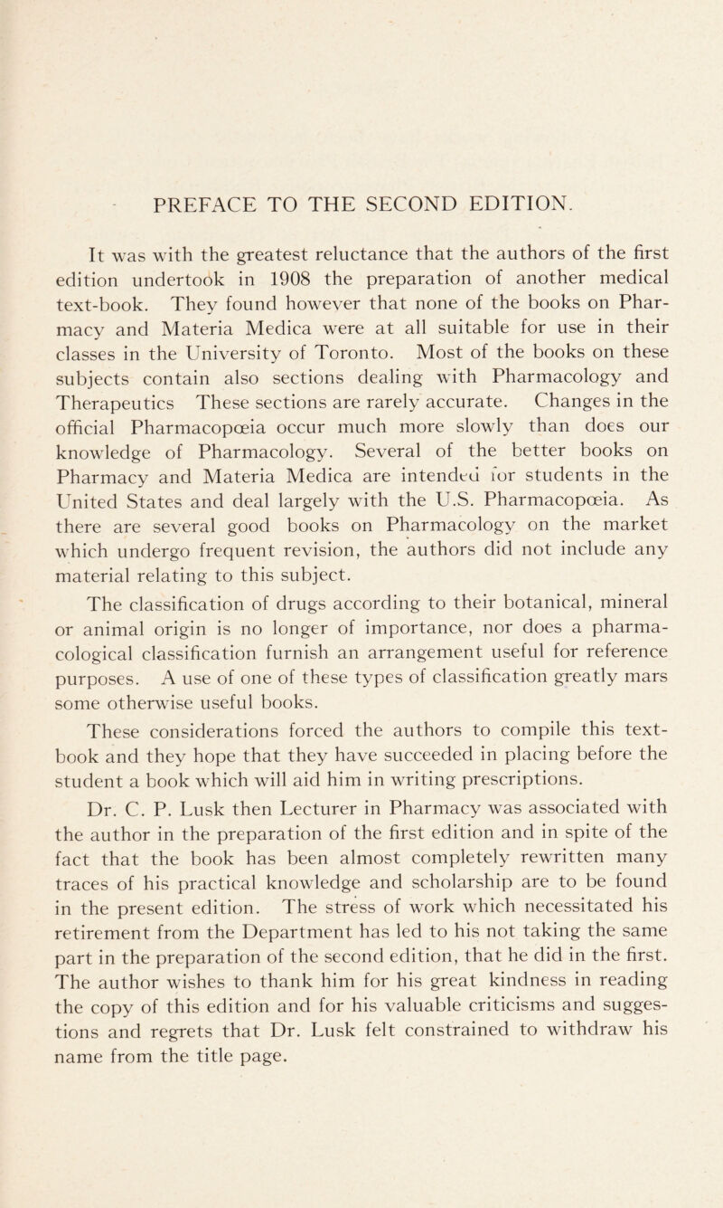 It was with the greatest reluctance that the authors of the first edition undertook in 1908 the preparation of another medical text-book. They found however that none of the books on Phar- macy and Materia Medica were at all suitable for use in their classes in the University of Toronto. Most of the books on these subjects contain also sections dealing with Pharmacology and Therapeutics These sections are rarely accurate. Changes in the official Pharmacopoeia occur much more slowly than does our knowledge of Pharmacology. Several of the better books on Pharmacy and Materia Medica are intended lor students in the United States and deal largely with the U.S. Pharmacopoeia. As there are several good books on Pharmacology on the market which undergo frequent revision, the authors did not include any material relating to this subject. The classification of drugs according to their botanical, mineral or animal origin is no longer of importance, nor does a pharma- cological classification furnish an arrangement useful for reference purposes. A use of one of these types of classification greatly mars some otherwise useful books. These considerations forced the authors to compile this text- book and they hope that they have succeeded in placing before the student a book which will aid him in writing prescriptions. Dr. C. P. Lusk then Lecturer in Pharmacy wcis associated with the author in the preparation of the first edition and in spite of the fact that the book has been almost completely rewritten many traces of his practical knowledge and scholarship are to be found in the present edition. The stress of work which necessitated his retirement from the Department has led to his not taking the same part in the preparation of the second edition, that he did in the first. The author wishes to thank him for his great kindness in reading the copy of this edition and for his valuable criticisms and sugges- tions and regrets that Dr. Lusk felt constrained to withdraw his name from the title page.