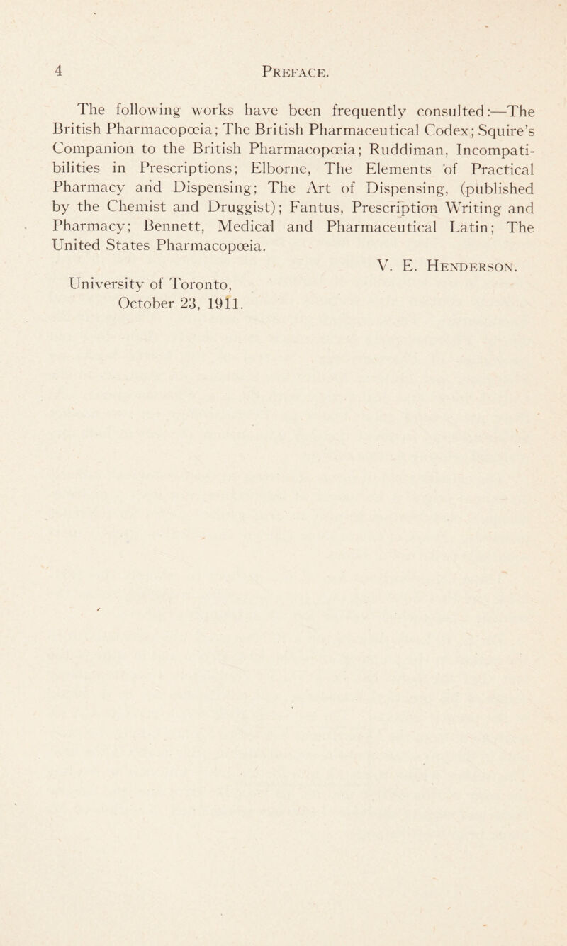 The following works have been frequently consulted:—The British Pharmacopoeia; The British Pharmaceutical Codex; Squire’s Companion to the British Pharmacopoeia; Ruddiman, Incompati- bilities in Prescriptions; Elborne, The Elements of Practical Pharmacy arid Dispensing; The Art of Dispensing, (published by the Chemist and Druggist); Fantus, Prescription Writing and Pharmacy; Bennett, Medical and Pharmaceutical Latin; The United States Pharmacopoeia. V. E. Henderson. University of Toronto, October 23, 1911.