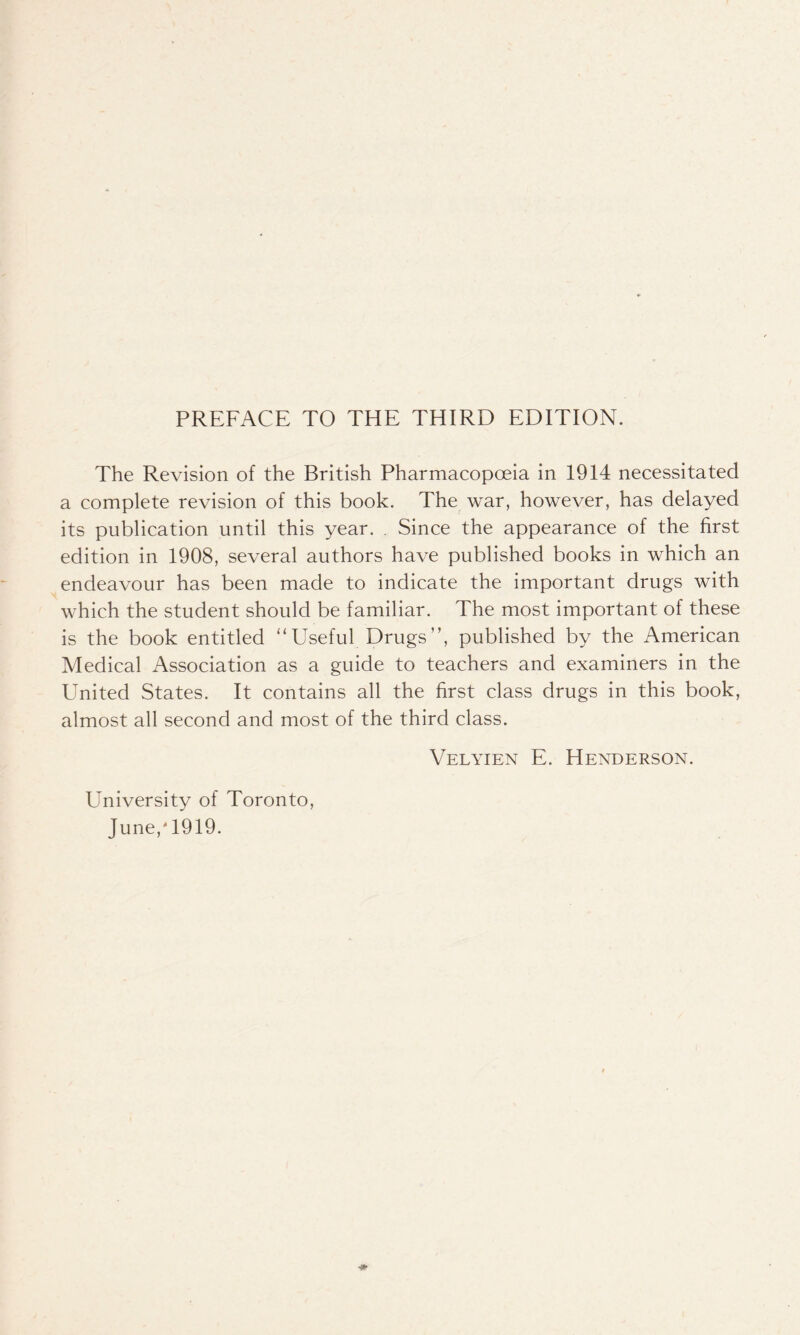 The Revision of the British Pharmacopoeia in 1914 necessitated a complete revision of this book. The war, however, has delayed its publication until this year. . Since the appearance of the first edition in 1908, several authors have published books in which an endeavour has been made to indicate the important drugs with which the student should be familiar. The most important of these is the book entitled “Useful Drugs”, published by the American Medical Association as a guide to teachers and examiners in the United States. It contains all the first class drugs in this book, almost all second and most of the third class. University of Toronto, June/1919. Velyien E. Henderson.