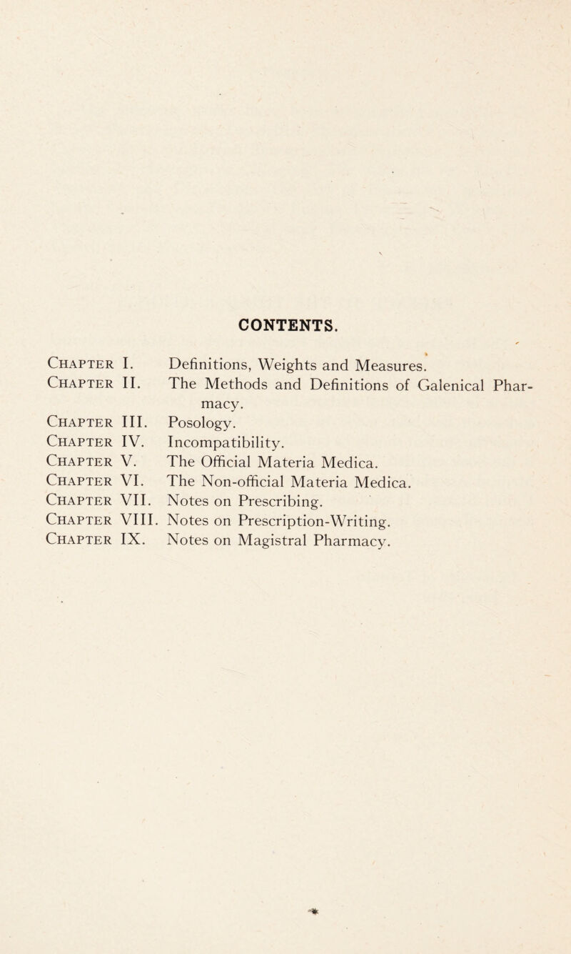 CONTENTS. Chapter I. Chapter II. Chapter III. Chapter IV. Chapter V. Chapter VI. Chapter VII. Chapter VIII. Chapter IX. Definitions, Weights and Measures. The Methods and Definitions of Galenical Phar- macy. Posology. Incompatibility. The Official Materia Medica. The Non-official Materia Medica. Notes on Prescribing. Notes on Prescription-Writing. Notes on Magistral Pharmacy.