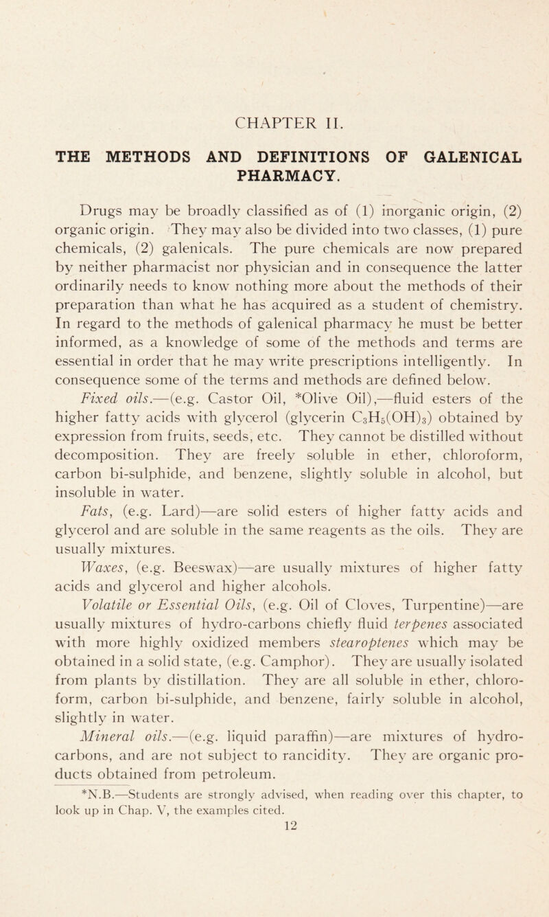 THE METHODS AND DEFINITIONS OF GALENICAL PHARMACY. Drugs may be broadly classified as of (1) inorganic origin, (2) organic origin. They may also be divided into two classes, (1) pure chemicals, (2) galenicals. The pure chemicals are now prepared by neither pharmacist nor physician and in consequence the latter ordinarily needs to know nothing more about the methods of their preparation than what he has acquired as a student of chemistry. In regard to the methods of galenical pharmacy he must be better informed, as a knowledge of some of the methods and terms are essential in order that he may write prescriptions intelligently. In consequence some of the terms and methods are defined below. Fixed oils.—(e.g. Castor Oil, *01ive Oil),—fluid esters of the higher fatty acids with glycerol (glycerin C3H5(OH)3) obtained by expression from fruits, seeds, etc. They cannot be distilled without decomposition. They are freely soluble in ether, chloroform, carbon bi-sulphide, and benzene, slightly soluble in alcohol, but insoluble in water. Fats, (e.g. Lard)—are solid esters of higher fatty acids and glycerol and are soluble in the same reagents as the oils. They are usually mixtures. Waxes, (e.g. Beeswax)—are usually mixtures of higher fatty acids and glycerol and higher alcohols. Volatile or Essential Oils, (e.g. Oil of Cloves, Turpentine)—are usually mixtures of hvdro-carbons chiefly fluid terpenes associated with more highly oxidized members stearoptenes which may be obtained in a solid state, (e.g. Camphor). They are usually isolated from plants by distillation. They are all soluble in ether, chloro- form, carbon bi-sulphide, and benzene, fairly soluble in alcohol, slightly in water. Mineral oils.—(e.g. liquid paraffin)—are mixtures of hydro- carbons, and are not subject to rancidity. They are organic pro- ducts obtained from petroleum. *N.B.—Students are strongly advised, when reading over this chapter, to look up in Chap. V, the examples cited.