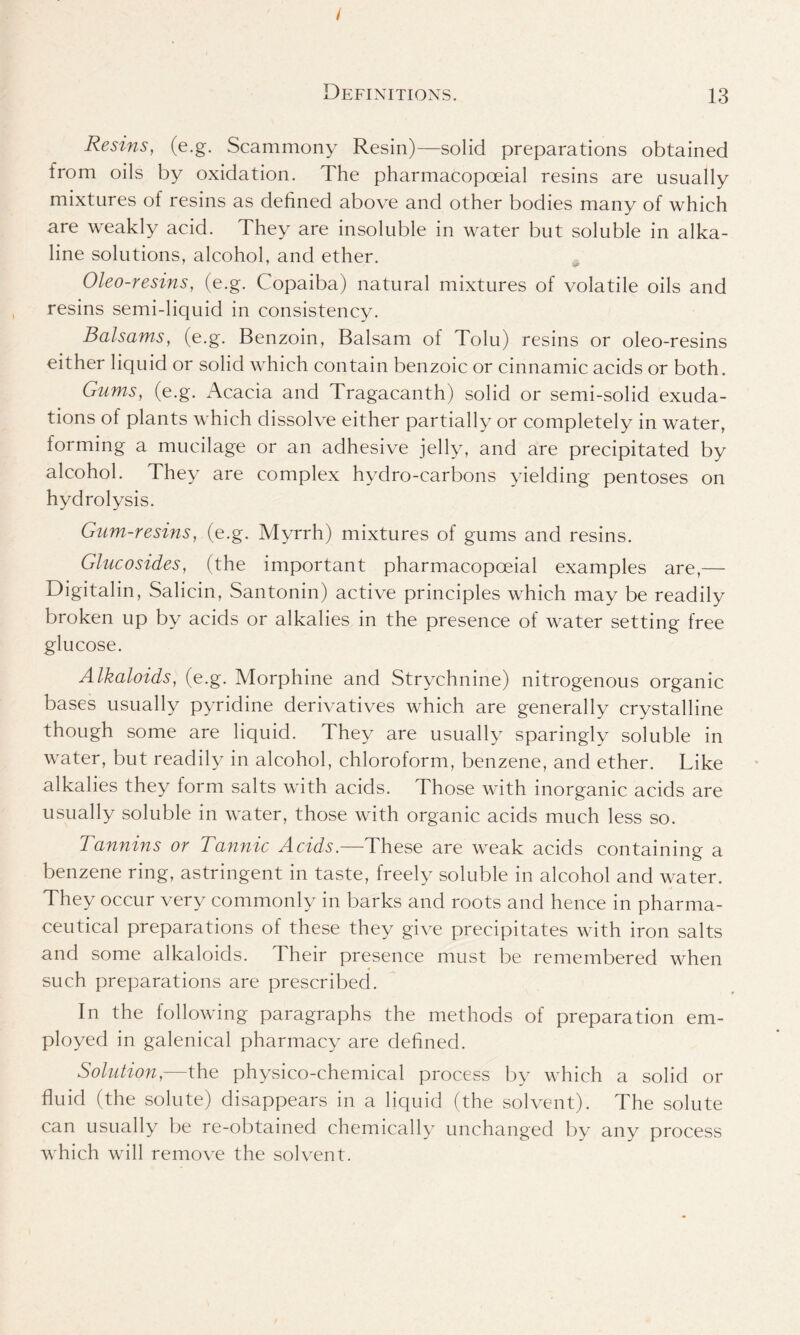 Definitions. 13 Resins, (e.g. Scammony Resin)—solid preparations obtained from oils by oxidation. The pharmacopoeial resins are usually mixtures of resins as defined above and other bodies many of which are weakly acid. They are insoluble in water but soluble in alka- line solutions, alcohol, and ether. Oleo-resins, (e.g. Copaiba) natural mixtures of volatile oils and resins semi-liquid in consistency. Balsams, (e.g. Benzoin, Balsam of Tolu) resins or oleo-resins either liquid or solid which contain benzoic or cinnamic acids or both. Gums, (e.g. Acacia and Tragacanth) solid or semi-solid exuda- tions of plants which dissolve either partially or completely in water, forming a mucilage or an adhesive jelly, and are precipitated by alcohol. They are complex hydro-carbons yielding pentoses on hydrolysis. Glim-resins, (e.g. Myrrh) mixtures of gums and resins. Glucosides, (the important pharmacopoeial examples are,— Digitalin, Salicin, Santonin) active principles which may be readily broken up by acids or alkalies in the presence of water setting free glucose. Alkaloids, (e.g. Morphine and Strychnine) nitrogenous organic bases usually pyridine derivatives which are generally crystalline though some are liquid. They are usually sparingly soluble in water, but readily in alcohol, chloroform, benzene, and ether. Like alkalies they form salts with acids. Those with inorganic acids are usually soluble in water, those with organic acids much less so. Tannins or Tannic Acids.—These are weak acids containing a benzene ring, astringent in taste, freely soluble in alcohol and water. They occur very commonly in barks and roots and hence in pharma- ceutical preparations of these they give precipitates with iron salts and some alkaloids. Their presence must be remembered when such preparations are prescribed. In the following paragraphs the methods of preparation em- ployed in galenical pharmacy are defined. Solution— the physico-chemical process by which a solid or fluid (the solute) disappears in a liquid (the solvent). The solute can usually be re-obtained chemically unchanged by any process which will remove the solvent.