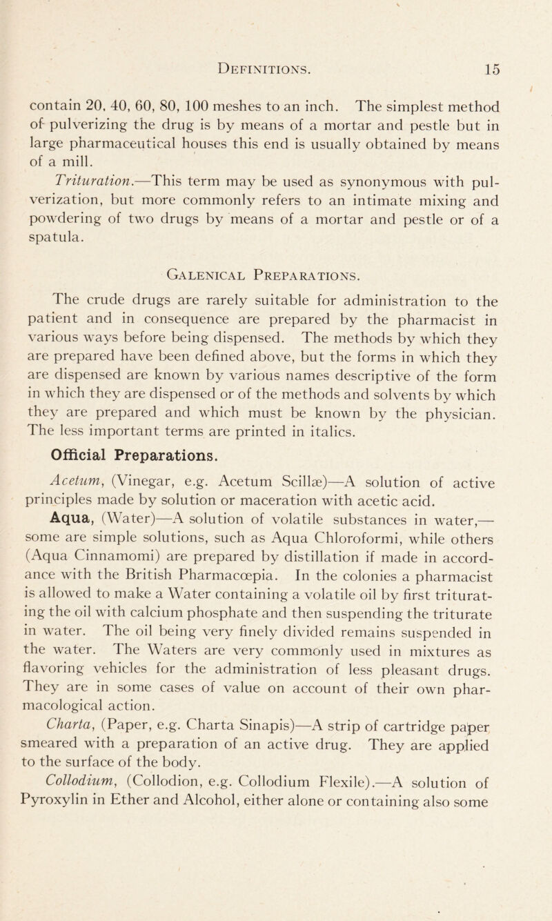 contain 20, 40, 60, 80, 100 meshes to an inch. The simplest method of- pulverizing the drug is by means of a mortar and pestle but in large pharmaceutical houses this end is usually obtained by means of a mill. Trituration.—This term may be used as synonymous with pul- verization, but more commonly refers to an intimate mixing and powdering of two drugs by means of a mortar and pestle or of a spatula. Galenical Preparations. The crude drugs are rarely suitable for administration to the patient and in consequence are prepared by the pharmacist in various ways before being dispensed. The methods by which they are prepared have been defined above, but the forms in which they are dispensed are known by various names descriptive of the form in which they are dispensed or of the methods and solvents by which they are prepared and which must be known by the physician. The less important terms are printed in italics. Official Preparations. Acetum, (Vinegar, e.g. Acetum Scillae)—A solution of active principles made by solution or maceration with acetic acid. Aqua, (Water)—A solution of volatile substances in water,— some are simple solutions, such as Aqua Chloroformi, while others (Aqua Cinnamomi) are prepared by distillation if made in accord- ance with the British Pharmaccepia. In the colonies a pharmacist is allowed to make a Water containing a volatile oil by first triturat- ing the oil with calcium phosphate and then suspending the triturate in water. The oil being very finely divided remains suspended in the water. The Waters are very commonly used in mixtures as flavoring vehicles for the administration of less pleasant drugs. They are in some cases of value on account of their own phar- macological action. Charta, (Paper, e.g. Charta Sinapis)—A strip of cartridge pa^er smeared with a preparation of an active drug. They are applied to the surface of the body. Collodium, (Collodion, e.g. Collodium Flexile).—A solution of Pyroxylin in Ether and Alcohol, either alone or containing also some